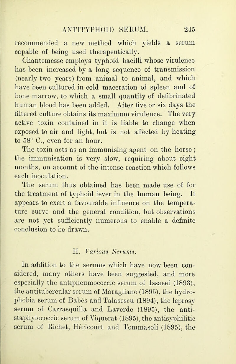 recommended a new method which yields a serum capable of being used therapeutically. Chantemesse employs typhoid bacilli whose virulence has been increased by a long sequence of transmission (nearly two years) from animal to animal, and which have been cultured in cold maceration of spleen and of bone marrow, to which a small quantity of defibrinated human blood has been added. After five or six days the filtered culture obtains its maximum virulence. The very active toxin contained in it is liable to change when exposed to air and light, but is not affected by heating to 58° C., even for an hour. The toxin acts as an immunising agent on the horse; the immunisation is very slow, requiring about eight months, on account of the intense reaction which follows each inoculation. The serum thus obtained has been made use of for the treatment of typhoid fever in the human being. It appears to exert a favourable influence on the tempera- ture curve and the general condition, but observations are not yet sufficiently numerous to enable a definite conclusion to be drawn. H. Various Serums. In addition to the serums which have now been con- sidered, many others have been suggested, and more especially the antipneumococcic serum of Issaeef (1893), the antitubercular serum of Maragliano (1895), the hydro- phobia serum of Babes and Talasescu (1894), the leprosy serum of Carrasquilla and Laverde (1895), the anti- staphylococcic serum of Viquerat (1895), the antisyphilitic serum of Eichet, Hericourt and Tommasoli (1895), the