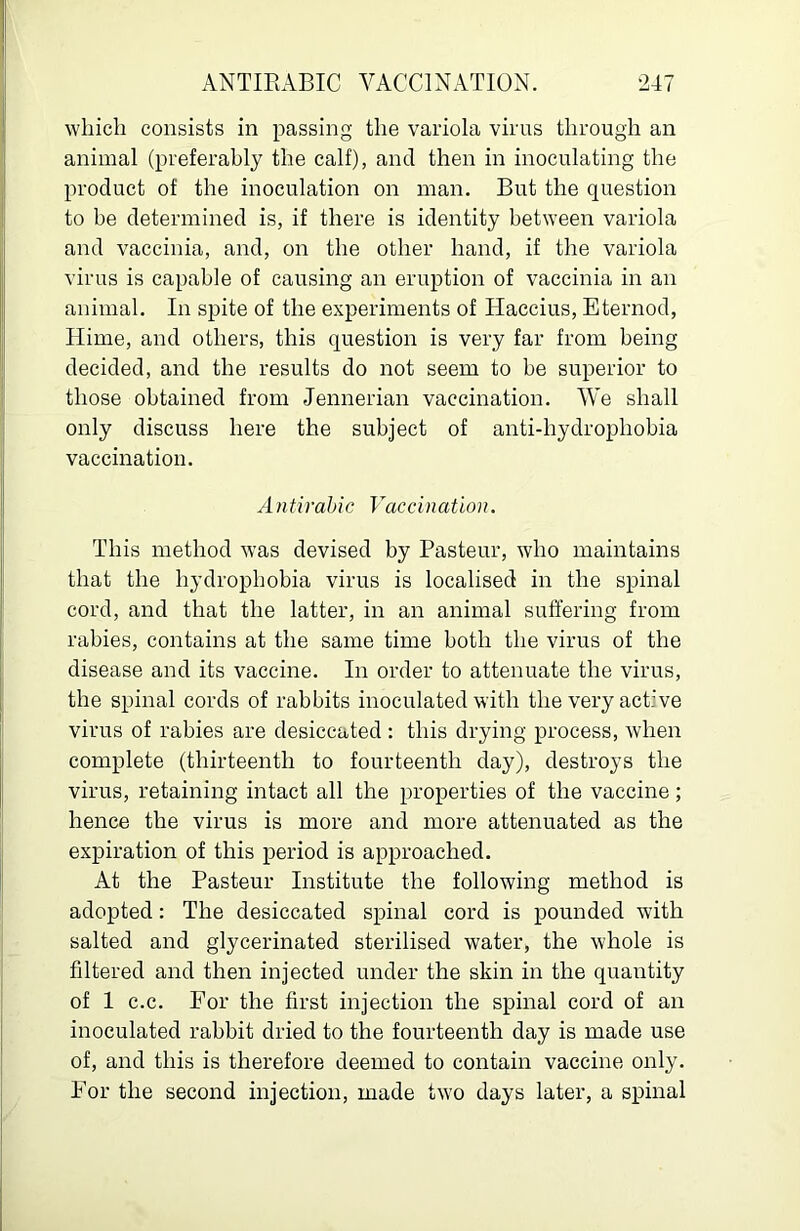 which consists in passing the variola virus through an animal (preferably the calf), and then in inoculating the product of the inoculation on man. But the question to be determined is, if there is identity between variola and vaccinia, and, on the other hand, if the variola virus is capable of causing an eruption of vaccinia in an animal. In spite of the experiments of Haccius, Eternod, Hime, and others, this question is very far from being decided, and the results do not seem to be superior to those obtained from Jennerian vaccination. We shall only discuss here the subject of anti-hydrophobia vaccination. Antirahic Vaccination. This method was devised by Pasteur, who maintains that the hydrophobia virus is localised in the spinal cord, and that the latter, in an animal suffering from rabies, contains at the same time both the virus of the disease and its vaccine. In order to attenuate the virus, the spinal cords of rabbits inoculated with the very active virus of rabies are desiccated : this drying process, when complete (thirteenth to fourteenth day), destroys the virus, retaining intact all the properties of the vaccine; hence the virus is more and more attenuated as the expiration of this period is approached. At the Pasteur Institute the following method is adopted: The desiccated spinal cord is pounded with salted and glycerinated sterilised water, the whole is filtered and then injected under the skin in the quantity of 1 c.c. For the first injection the spinal cord of an inoculated rabbit dried to the fourteenth day is made use of, and this is therefore deemed to contain vaccine only. For the second injection, made two days later, a spinal