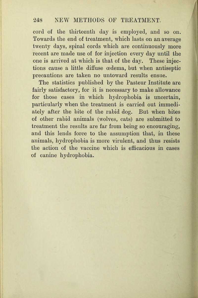 cord of the thirteenth clay is employed, and so on. Towards the end of treatment, which lasts on an average twenty days, spinal cords which are continuously more recent are made use of for injection every day until the one is arrived at which is that of the day. These injec- tions cause a little diffuse oedema, but wdien antiseptic precautions are taken no untoward results ensue. The statistics published by the Pasteur Institute are fairly satisfactory, for it is necessary to make allowance for those cases in which hydrophobia is uncertain, particularly when the treatment is carried out immedi- ately after the bite of the rabid dog. But when bites of other rabid animals (wolves, cats) are submitted to treatment the results are far from being so encouraging, and this lends force to the assumption that, in these animals, hydrophobia is more virulent, and thus resists the action of the vaccine which is efficacious in cases of canine hydrophobia.