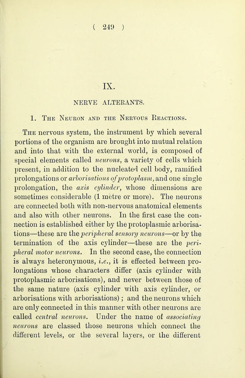 IX. NERVE ALTERANTS. 1. The Neuron and the Nervous Reactions. The nervous system, the instrument by which several portions of the organism are brought into mutual relation and into that with the external world, is composed of special elements called neurons, a variety of cells which present, in addition to the nucleated cell body, ramified prolongations or arhorisations ofinotoplasm, and one single prolongation, the axis cylinder, whose dimensions are sometimes considerable (1 metre or more). The neurons are connected both with non-nervous anatomical elements and also with other neurons. In the first case the con- nection is established either by the protoplasmic arborisa- tions—these are ihQ peripheral sensory neurons—or by the termination of the axis cylinder—these are the peri- pheral motor neurons. In the second case, the connection is always heteronymous, i.e., it is effected between pro- longations whose characters differ (axis cylinder with protoplasmic arborisations), and never between those of the same nature (axis cylinder with axis cylinder, or arborisations with arborisations); and the neurons which are only connected in this manner with other neurons are called central neurons. Under the name of associating neurons are classed those neurons which connect the different levels, or the several layers, or the different