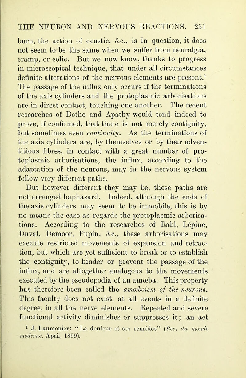 burn, the action of caustic, Ac., is in question, it does not seem to be the same when we suffer from neuralgia, cramp, or colic. But we now know, thanks to progress in microscopical technique, that under all circumstances definite alterations of the nervous elements are present.^ The passage of the influx only occurs if the terminations of the axis cylinders and the protoplasmic arborisations are in direct contact, touching one another. The recent researches of Bethe and Apathy would tend indeed to prove, if confirmed, that there is not merely contiguity, but sometimes even continuity. As the terminations of the axis cylinders are, by themselves or by their adven- titious fibres, in contact with a great number of pro- toplasmic arborisations, the influx, according to the adaptation of the neurons, may in the nervous system follow very different paths. But however different they may be, these paths are not arranged haphazard. Indeed, although the ends of the axis cylinders may seem to be immobile, this is by no means the case as regards the protoplasmic arborisa- tions. According to the researches of Eabl, Lepine, Duval, Demoor, Pupin, Ac., these arborisations may execute restricted movements of expansion and retrac- tion, but which are yet sufficient to break or to establish the contiguity, to hinder or prevent the passage of the influx, and are altogether analogous to the movements executed by the pseudopodia of an amoeba. This property has therefore been called the amochoism of the neurons. This faculty does not exist, at all events in a definite degree, in all the nerve elements. Eepeated and severe functional activity diminishes or suppresses it; an act ' J. Laumonier: “La douleur et ses remedes” {Rec. ita moude muderiie, April, 1899).