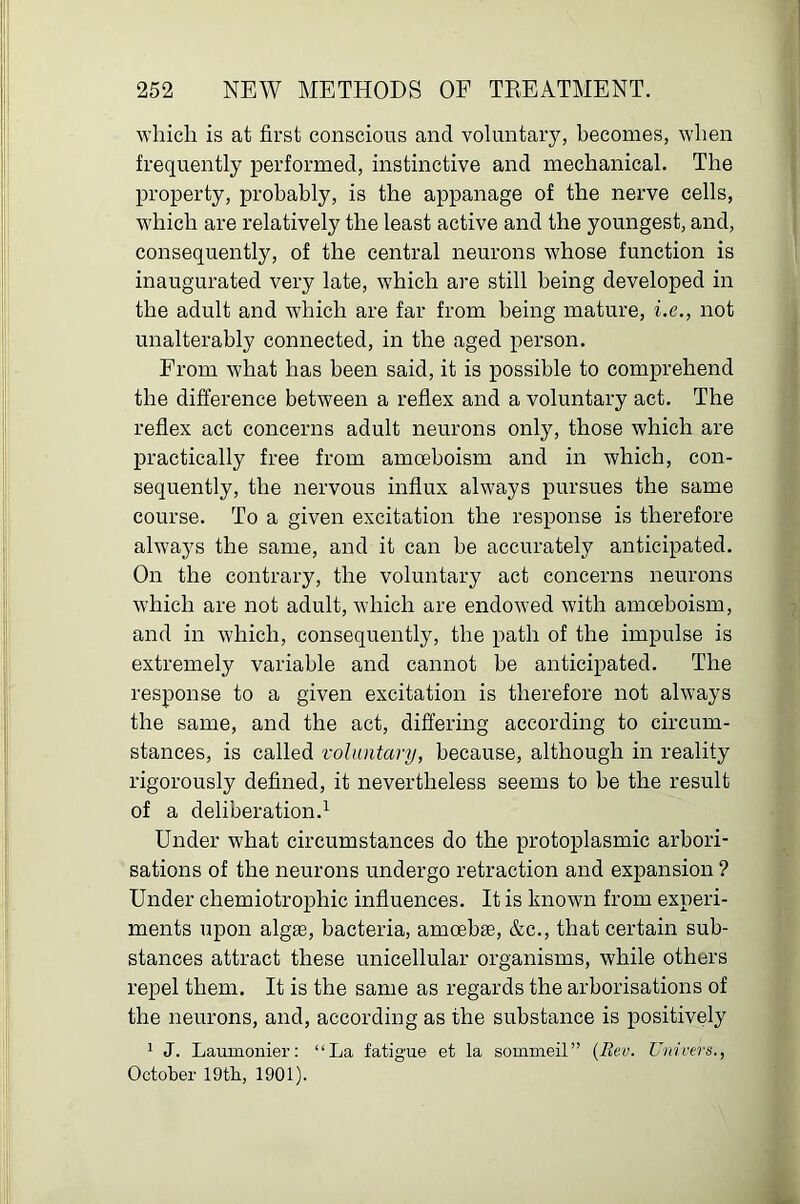 which is at first conscious and voluntary, becomes, when frequently performed, instinctive and mechanical. The property, probably, is the appanage of the nerve cells, which are relatively the least active and the youngest, and, consequently, of the central neurons whose function is inaugurated very late, which are still being developed in the adult and which are far from being mature, i.e., not unalterably connected, in the aged person. From what has been said, it is possible to comprehend the difference between a reflex and a voluntary act. The reflex act concerns adult neurons only, those which are practically free from amoeboism and in which, con- sequently, the nervous influx always pursues the same course. To a given excitation the response is therefore always the same, and it can be accurately anticipated. On the contrary, the voluntary act concerns neurons which are not adult, which are endowed with amoeboism, and in which, consequently, the path of the impulse is extremely variable and cannot be anticipated. The response to a given excitation is therefore not always the same, and the act, differing according to circum- stances, is called voluntary, because, although in reality rigorously defined, it nevertheless seems to be the result of a deliberation.^ Under what circumstances do the protoplasmic arbori- sations of the neurons undergo retraction and expansion ? Under chemiotrophic influences. It is known from experi- ments upon alg£e, bacteria, amoebae, &c., that certain sub- stances attract these unicellular organisms, while others repel them. It is the same as regards the arborisations of the neurons, and, according as the substance is positively * J. Laumoniei’: “La fatigue et la sommeil” {Rev. Unicers., October 19tb, 1901).