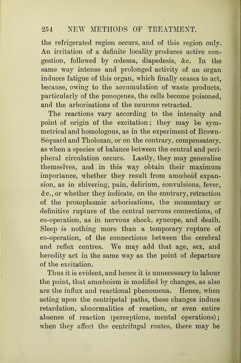 the refrigerated region occurs, and of this region only. An irritation of a definite locality produces active con- gestion, followed by oedema, diapedesis, &c. In the same way intense and prolonged activity of an organ induces fatigue of this organ, which finally ceases to act, because, owing to the accumulation of waste products, particularly of the ponogenes, the cells become poisoned, and the arborisations of the neurons retracted. The reactions vary according to the intensity and point of origin of the excitation; they may be sym- metrical and homologous, as in the experiment of Brown- Sequard and Tholozan, or on the contrary, compensatory, as when a species of balance between the central and peri- pheral circulation occurs. Lastly, they may generalise themselves, and in this way obtain their maximum importance, whether they result from amoeboid expan- sion, as in shivering, pain, delirium, convulsions, fever, Ac., or whether they indicate, on the contrary, retraction of the protoplasmic arborisations, the momentary or definitive rupture of the central nervous connections, of co-operation, as in nervous shock, syncope, and death. Sleep is nothing more than a temporary rupture of co-operation, of the connections between the cerebral and reflex centres. We may add that age, sex, and heredity act in the same way as the point of departure of the excitation. Thus it is evident, and hence it is unnecessary to labour the point, that amoeboism is modified by changes, as also are the infiux and reactional phenomena. Hence, when acting upon the centripetal paths, these changes induce retardation, abnormalities of reaction, or even entire absence of reaction (perceptions, mental operations) ; when they affect the centrifugal routes, there may be