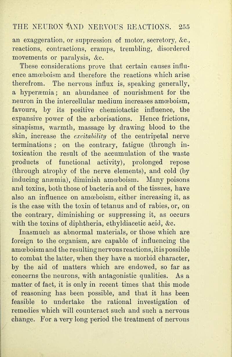 an exaggeration, or suppression of motor, secretory, Ac., reactions, contractions, cramps, trembling, disordered movements or paralysis, Ac. These considerations prove that certain causes influ- ence amoeboism and therefore the reactions which arise therefrom. The nervous influx is, speaking generally, a hyperaemia; an abundance of nourishment for the neuron in the intercellular medium increases amoeboism, favours, by its positive chemiotactic influence, the expansive power of the arborisations. Hence frictions, sinapisms, warmth, massage by drawing blood to the skin, increase the excitability of the centripetal nerve terminations ; on the contrary, fatigue (through in- toxication the result of the accumulation of the waste products of functional activity), prolonged repose (through atrophy of the nerve elements), and cold (by inducing anaemia), diminish amoeboism. Many poisons and toxins, both those of bacteria and of the tissues, have also an influence on amoeboism, either increasing it, as is the case with the toxin of tetanus and of rabies, or, on the contrary, diminishing or suppressing it, as occurs with the toxins of diphtheria, ethyldiacetic acid, &c. Inasmuch as abnormal materials, or those which are foreign to the organism, are capable of influencing the amoeboism and the resulting nervous reactions, it is possible to combat the latter, when they have a morbid character, by the aid of matters which are endowed, so far as concerns the neurons, with antagonistic qualities. As a matter of fact, it is only in recent times that this mode of reasoning has been possible, and that it has been feasible to undertake the rational investigation of remedies which will counteract such and such a nervous change. For a very long period the treatment of nervous