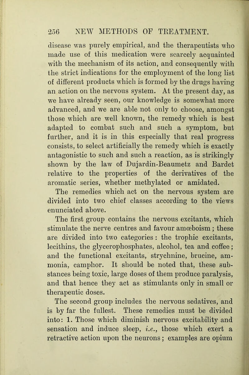 disease was purely empirical, and the therapeutists who made use of this medication were scarcely acquainted with the mechanism of its action, and consequently with the strict indications for the employment of the long list of different products which is formed by the drugs having an action on the nervous system. At the present day, as we have already seen, our knowledge is somewhat more advanced, and we are able not only to choose, amongst those which are well knoAvn, the remedy which is best adapted to combat such and such a symptom, but further, and it is in this especially that real progress consists, to select artificially the remedy which is exactly antagonistic to such and such a reaction, as is strikingly shown by the law of Dujardin-Beaumetz and Bardet relative to the properties of the derivatives of the aromatic series, whether methylated or amidated. The remedies which act on the nervous system are divided into two chief classes according to the views enunciated above. The first group contains the nervous excitants, which stimulate the nerve centres and favour amoeboism ; these are divided into two categories : the trophic excitants, lecithins, the glycerophosphates, alcohol, tea and coffee; and the functional excitants, strychnine, brucine, am- monia, camphor. It should be noted that, these sub- stances being toxic, large doses of them produce paralysis, and that hence they act as stimulants only in small or therapeutic doses. The second group includes the nervous sedatives, and is by far the fullest. These remedies must be divided into: 1. Those which diminish nervous excitability and sensation and induce sleep, i.e., those which exert a retractive action upon the neurons; examples are opium