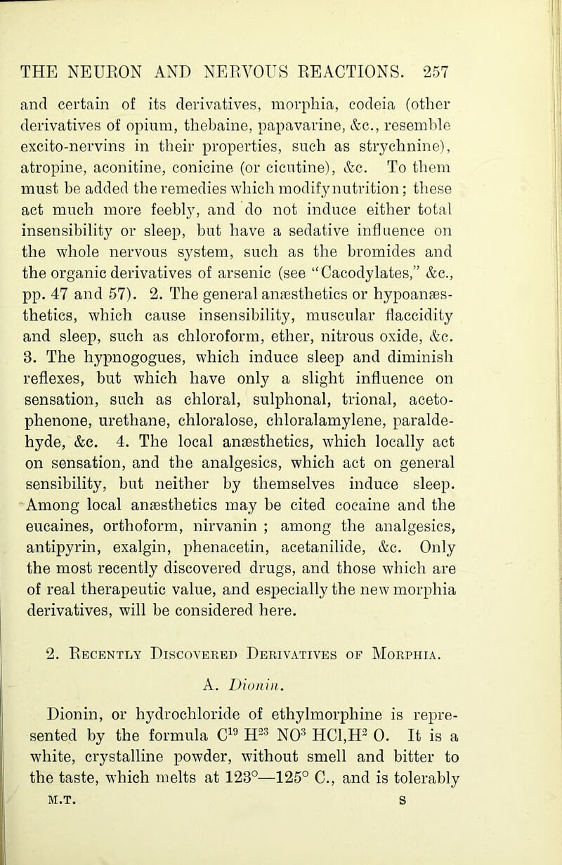 and certain of its derivatives, morphia, codeia (otlier derivatives of opium, thebaine, papavarine, Ac., resemble excito-nervins in their properties, such as strychnine), atropine, aconitine, conicine (or cicutine), Ac. To them must be added the remedies which modify nutrition; these act much more feebly, and do not induce either total insensibility or sleep, hut have a sedative influence on the whole nervous system, such as the bromides and the organic derivatives of arsenic (see “Cacodylates,” Ac., pp. 47 and 57). 2. The general anaesthetics or hypoanaes- thetics, which cause insensibility, muscular flaccidity and sleep, such as chloroform, ether, nitrous oxide, Ac. 3. The hypnogogues, which induce sleep and diminish reflexes, but which have only a slight influence on sensation, such as chloral, sulphonal, trional, aceto- phenone, urethane, chloralose, chloralamylene, paralde- hyde, Ac. 4. The local anaesthetics, which locally act on sensation, and the analgesics, which act on general sensibility, hut neither by themselves induce sleep. Among local anaesthetics may be cited cocaine and the eucaines, orthoform, nirvanin ; among the analgesics, antipyrin, exalgin, phenacetin, acetanilide, Ac. Only the most recently discovered drugs, and those which are of real therapeutic value, and especially the new morphia derivatives, will be considered here. 2. Recently Discovered Derivatives of Morphia. A. Dioniii. Dionin, or hydrochloride of ethylmorphine is repre- sented by the formula NO® HC1,H- 0. It is a white, crystalline powder, without smell and bitter to the taste, which melts at 123°—125° C., and is tolerably M.T. s