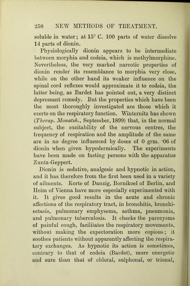 soluble in water; at 15° C. 100 parts of water dissolve 14 parts of dionin. Physiologically dionin appears to be intermediate between morphia and codeia, which is methylmorphine. Nevertheless, the very marked narcotic properties of dionin render its resemblance to morphia very close, while on the other hand its weaker influence on the spinal cord reflexes would approximate it to codeia, the latter being, as Bardet has pointed out, a very distinct depressant remedy. But the properties which have been the most thoroughly investigated are those which it exerts on the respiratory function. Winternitz has shown {Therap. Monatsh., September, 1899) that, in the normal subject, the excitability of the nervous centres, the frequency of respiration and the amplitude of the same are in no degree influenced by doses of 0 grm. '06 of dionin when given hypodermically. The experiments have been made on fasting persons with the apparatus Zuntz-Geppert. Dionin is sedative, analgesic and hypnotic in action, and it has therefore from the first been used in a variety of ailments. Ivorte of Danzig, Bornikoel of Berlin, and Heim of Vienna have more especially experimented with it. It gives good results in the acute and chronic affections of the respiratory tract, in bronchitis, bronchi- ectasis, pulmonary emphysema, asthma, pneumonia, and pulmonary tuberculosis. It checks the paroxysms of painful cough, facilitates the respiratory movements, without making the expectoration more copious; it soothes patients without apparently affecting the respira- tory exchanges. As hypnotic its action is sometimes, contrary to that of codeia (Bardet), more energetic and sure than that of chloral, sulphonal, or trional,