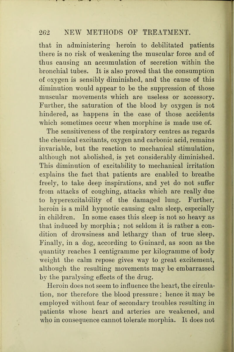 that in administering heroin to debilitated patients there is no risk of weakening the muscular force and of thus causing an accumulation of secretion within the bronchial tubes. It is also proved that the consumption of oxygen is sensibly diminished, and the cause of this t diminution would appear to be the suppression of those muscular movements which are useless or accessory. Further, the saturation of the blood by oxygen is not hindered, as happens in the case of those accidents which sometimes occur when morphine is made use of. The sensitiveness of the respiratory centres as regards the chemical excitants, oxygen and carbonic acid, remains invariable, but the reaction to mechanical stimulation, although not abolished, is yet considerably diminished. This diminution of excitability to mechanical irritation explains the fact that patients are enabled to breathe freely, to take deep inspirations, and yet do not suffer from attacks of coughing, attacks which are really due to hyperexcitability of the damaged lung. Further, heroin is a mild hypnotic causing calm sleep, especially jl in children. In some cases this sleep is not so heavy as that induced by morphia ; not seldom it is rather a con- fi dition of drowsiness and lethargy than of true sleep. I Finally, in a dog, according to Guinard, as soon as the quantity reaches 1 centigramme per kilogramme of body weight the calm repose gives way to great excitement, although the resulting movements may be embarrassed by the paralysing effects of the drug. Heroin does not seem to influence the heart, the circula- ' tion, nor therefore the blood pressure; hence it may be | employed without fear of secondary troubles resulting in , patients whose heart and arteries are weakened, and who in consequence cannot tolerate morphia. It does not 1