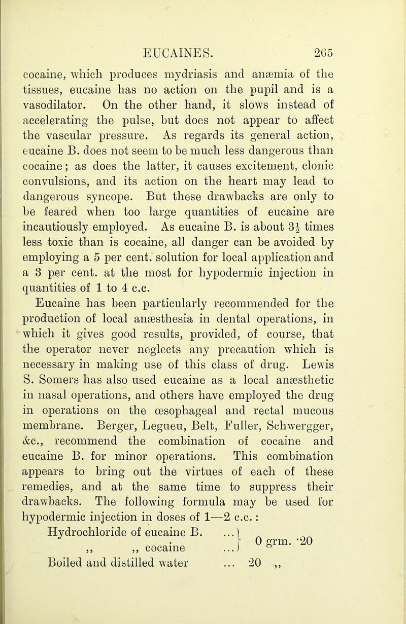EUCAINES. 205 cocaine, which produces mydriasis and anaemia of the tissues, eucaine has no action on the pupil and is a vasodilator. On the other hand, it slows instead of accelerating the pulse, but does not appear to affect the vascular pressure. As regards its general action, eucaine B. does not seem to be much less dangerous than cocaine; as does the latter, it causes excitement, clonic convulsions, and its action on the heart may lead to dangerous syncope. But these drawbacks are only to be feared when too large quantities of eucaine are incautiously employed. As eucaine B. is about times less toxic than is cocaine, all danger can be avoided by employing a 5 per cent, solution for local application and a 3 per cent, at the most for hypodermic injection in quantities of 1 to 4 c.c. Eucaine has been particularly recommended for the production of local anaesthesia in dental operations, in which it gives good results, provided, of course, that the operator never neglects any precaution which is necessary in making use of this class of drug. Lewis S. Somers has also used eucaine as a local anaesthetic in nasal operations, and others have employed the drug in operations on the cesophageal and rectal mucous membrane. Berger, Legueu, Belt, Fuller, Schwergger, &c., recommend the combination of cocaine and eucaine B. for minor operations. This combination appears to bring out the virtues of each of these remedies, and at the same time to suppress their drawbacks. The following formula may be used for hypodermic injection in doses of 1—2 c.c.: Hydrochloride of eucaine B. ,, ,, cocaine Boiled and distilled water ... 20 0 grm. '20