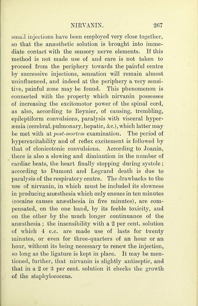 small injections have been employed very close together, so that the anaesthetic solution is brought into imme- diate contact with the sensory nerve elements. If this method is not made use of and care is not taken to proceed from the periphery towards the painful centre by successive injections, sensation will remain almost uninfluenced, and indeed at the periphery a very sensi- tive, painful zone may be found. This phenomenon is connected with the property which nirvanin possesses of increasing the excitomotor power of the spinal cord, as also, according to Reynier, of causing, trembling, epileptiform convulsions, paralysis with visceral hyper- femia (cerebral, pulmonary, hepatic, &c.), which latter may be met with at ‘post-mortcm examination. The period of hyperexcitability and of reflex excitement is followed by that of clonicotonic convulsions. According to Joanin, there is also a slowing and diminution in the number of cardiac beats, the heart finally stopping during systole; according to Dumont and Legrand death is due to paralysis of the respiratory centre. The drawbacks to the use of nirvanin, in which must be included its slowness in producing anaesthesia which only ensues in ten minutes (cocaine causes anaesthesia in five minutes), are com- pensated, on the one hand, by its feeble toxicity, and on the other by the much longer continuance of the anaesthesia ; the insensibility with a 2 per cent, solution of which 4 c.c. are made use of lasts for twenty minutes, or even for three-quarters of an hour or an hour, without its being necessary to renew the injection, so long as the ligature is kept in place. It may be men- tioned, further, that nirvanin is slightly antiseptic, and that in a 2 or 3 per cent, solution it checks the growth of the staphylococcus.
