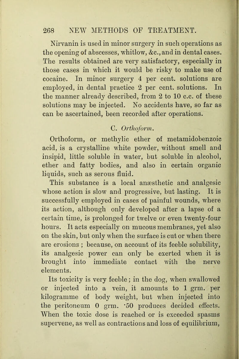 Nirvanin is used in minor surgery in such operations as the opening of abscesses, whitlow, &c., and in dental cases. The results obtained are very satisfactory, especially in those cases in which it would be risky to make use of cocaine. In minor surgery 4 per cent, solutions are employed, in dental practice 2 per cent, solutions. In the manner already described, from 2 to 10 c.c. of these solutions may be injected. No accidents have, so far as can be ascertained, been recorded after operations. C. Orthoform. Orthoform, or methylic ether of metamidobenzoic acid, is a crystalline white powder, without smell and insipid, little soluble in water, but soluble in alcohol, ether and fatty bodies, and also in certain organic liquids, such as serous fluid. This substance is a local anaesthetic and analgesic whose action is slow and j>rogressive, but lasting. It is successfully employed in cases of painful wounds, where its action, although only developed after a lapse of a certain time, is prolonged for twelve or even twenty-four hours. It acts esjoecially on mucous membranes, yet also on the skin, but only when the surface is cut or when there are erosions ; because, on account of its feeble solubility, its analgesic power can only be exerted when it is brought into immediate contact with the nerve elements. Its toxicity is very feeble; in the dog, when swallowed or injected into a vein, it amounts to 1 grm. per kilogramme of body weight, but when injected into the peritoneum 0 grm. ‘50 produces decided effects. When the toxic dose is reached or is exceeded spasms supervene, as well as contractions and loss of equilibrium.