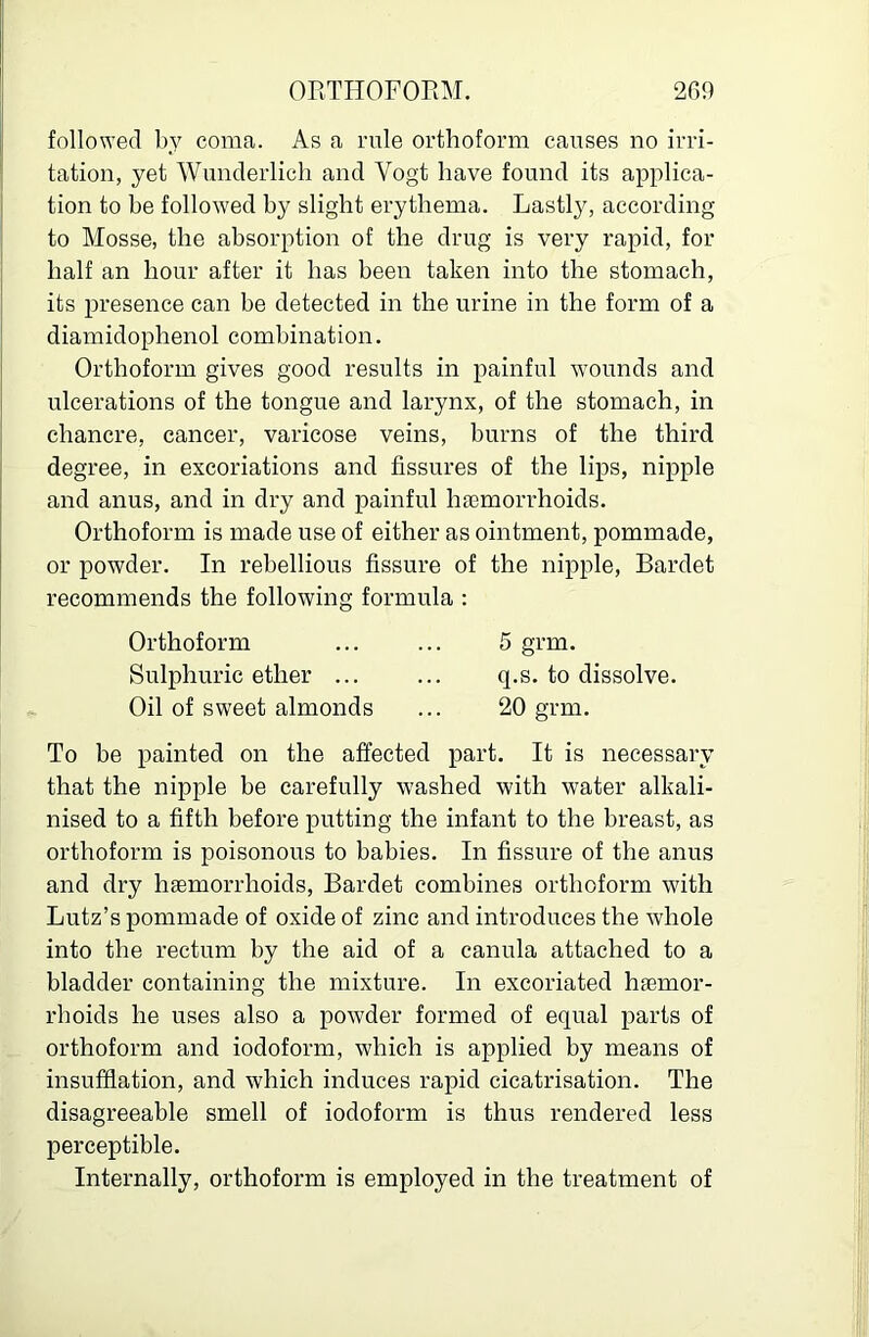 I followed by coma. As a rule orthoform causes no irri- I tation, yet Wunderlich and Vogt have found its applica- j tion to he follow'ed hy slight erythema. Lastly, according to Mosse, the absorption of the drug is very rapid, for j half an hour after it has been taken into the stomach, I its presence can he detected in the urine in the form of a ! diamidophenol combination. j Orthoform gives good results in painful w-ounds and ! ulcerations of the tongue and larynx, of the stomach, in I chancre, cancer, varicose veins, burns of the third degree, in excoriations and fissures of the lips, nipple and anus, and in dry and painful ha3morrhoids. Orthoform is made use of either as ointment, pommade, or powder. In rebellious fissure of the nipple, Bardet recommends the following formula ; Orthoform ... ... 5 grm. Sulphuric ether ... ... q.s. to dissolve. Oil of sweet almonds ... 20 grm. To be painted on the affected part. It is necessary that the nipple be carefully washed with water alkali- nised to a fifth before putting the infant to the breast, as orthoform is poisonous to babies. In fissure of the anus and dry haemorrhoids, Bardet combines orthoform with Lutz’s pommade of oxide of zinc and introduces the whole into the rectum by the aid of a canula attached to a bladder containing the mixture. In excoriated haemor- rhoids he uses also a powder formed of equal parts of _ orthoform and iodoform, which is applied by means of insufflation, and which induces rapid cicatrisation. The disagreeable smell of iodoform is thus rendered less perceptible. Internally, orthoform is employed in the treatment of