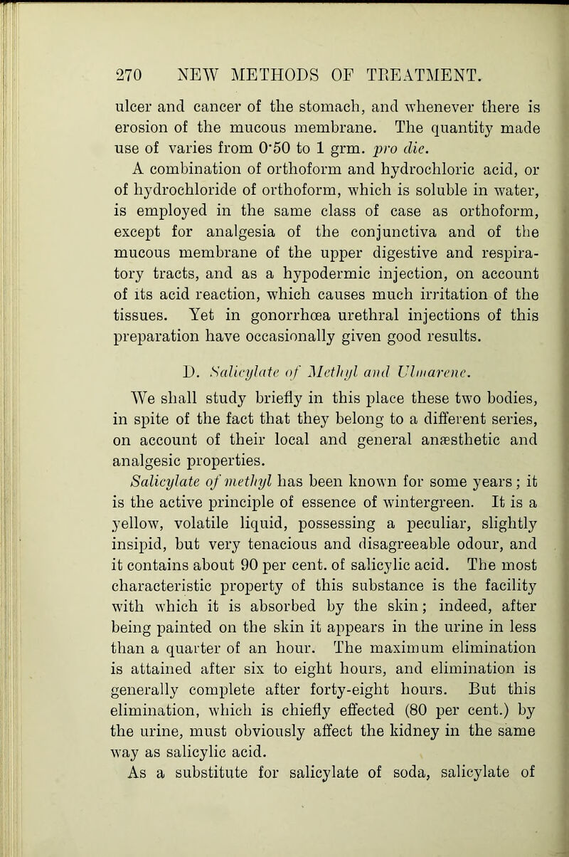 ulcer and cancer of the stomach, and whenever there is erosion of the mucous membrane. The quantity made use of varies from 0’50 to 1 grm. die. A combination of orthoform and hydrochloric acid, or of hydrochloride of orthoform, which is soluble in water, is employed in the same class of case as orthoform, except for analgesia of the conjunctiva and of the mucous membrane of the upper digestive and respira- tory tracts, and as a hypodermic injection, on account of its acid reaction, which causes much irritation of the tissues. Yet in gonorrhoea urethral injections of this preparation have occasionally given good results. D. Salict/late of Methifl and Uhnarene. We shall study briefly in this place these two bodies, in spite of the fact that they belong to a different series, on account of their local and general anaesthetic and analgesic properties. Salicylate of methyl has been known for some years; it is the active principle of essence of wintergreen. It is a yellow, volatile liquid, possessing a peculiar, slightly insipid, but very tenacious and disagreeable odour, and it contains about 90 per cent, of salicylic acid. The most characteristic property of this substance is the facility with which it is absorbed by the skin; indeed, after being painted on the skin it appears in the urine in less than a quarter of an hour. The maximum elimination is attained after six to eight hours, and elimination is generally complete after forty-eight hours. But this elimination, which is chiefly effected (80 per cent.) by the urine, must obviously affect the kidney in the same way as salicylic acid. As a substitute for salicylate of soda, salicylate of