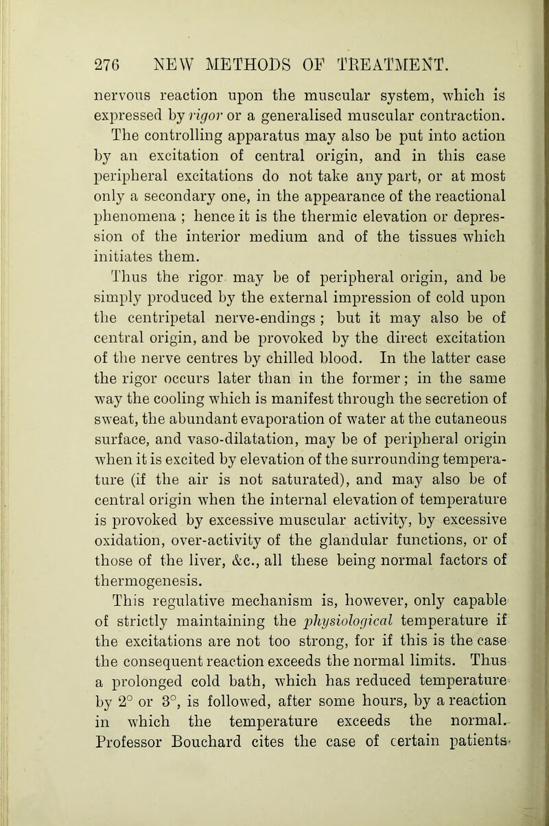 nervous reaction upon the muscular system, which is expressed by rigor or a generalised muscular contraction. The controlling apparatus may also be put into action by an excitation of central origin, and in this case peripheral excitations do not take any part, or at most only a secondary one, in the appearance of the reactional phenomena ; hence it is the thermic elevation or depres- sion of the interior medium and of the tissues which initiates them. Thus the rigor may be of peripheral origin, and he simply produced by the external impression of cold upon the centripetal nerve-endings ; hut it may also be of central origin, and be provoked by the direct excitation of the nerve centres by chilled blood. In the latter case the rigor occurs later than in the former; in the same way the cooling which is manifest through the secretion of sweat, the abundant evaporation of water at the cutaneous surface, and vaso-dilatation, may be of peripheral origin when it is excited by elevation of the surrounding tempera- ture (if the air is not saturated), and may also be of central origin when the internal elevation of temperature is provoked by excessive muscular activity, by excessive oxidation, over-activity of the glandular functions, or of those of the liver, &c., all these being normal factors of thermogenesis. This regulative mechanism is, however, only capable of strictly maintaining the j>iiysiological temperature if the excitations are not too strong, for if this is the case the consequent reaction exceeds the normal limits. Thus a prolonged cold bath, which has reduced temperature by 2° or 3°, is followed, after some hours, by a reaction in which the temperature exceeds the normal. Professor Bouchard cites the case of certain patients'
