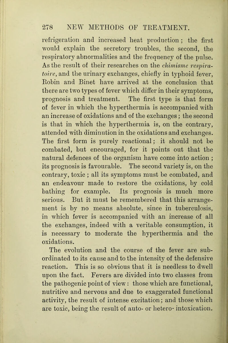 refrigeration and increased heat production ; the first would explain the secretory troubles, the second, the respiratory abnormalities and the frequency of the pulse. As the result of their researches on the chimisme resjjira- toire, and the urinary exchanges, chiefly in typhoid fever, Eobin and Binet have arrived at the conclusion that there are two types of fever which differ in their symptoms, prognosis and treatment. The first type is that form of fever in which the hyperthermia is accompanied with an increase of oxidations and of the exchanges; the second is that in which the hyperthermia is, on the contrary, attended with diminution in the oxidations and exchanges. The first form is purely reactional; it should not be combated, but encouraged, for it points out that the natural defences of the organism have come into action ; its prognosis is favourable. The second variety is, on the contrary, toxic ; all its symptoms must be combated, and an endeavour made to restore the oxidations, by cold bathing for example. Its prognosis is much more serious. But it must be remembered that this arrange- ment is by no means absolute, since in tuberculosis, in which fever is accompanied with an increase of all the exchanges, indeed with a veritable consumption, it is necessary to moderate the hyperthermia and the oxidations. The evolution and the course of the fever are sub- ordinated to its cause and to the intensity of the defensive reaction. This is so obvious that it is needless to dwell upon the fact. Fevers are divided into two classes from the pathogenic point of view: those which are functional, nutritive and nervous and due to exaggerated functional activity, the result of intense excitation; and those which are toxic, being the result of auto- or hetero- intoxication.