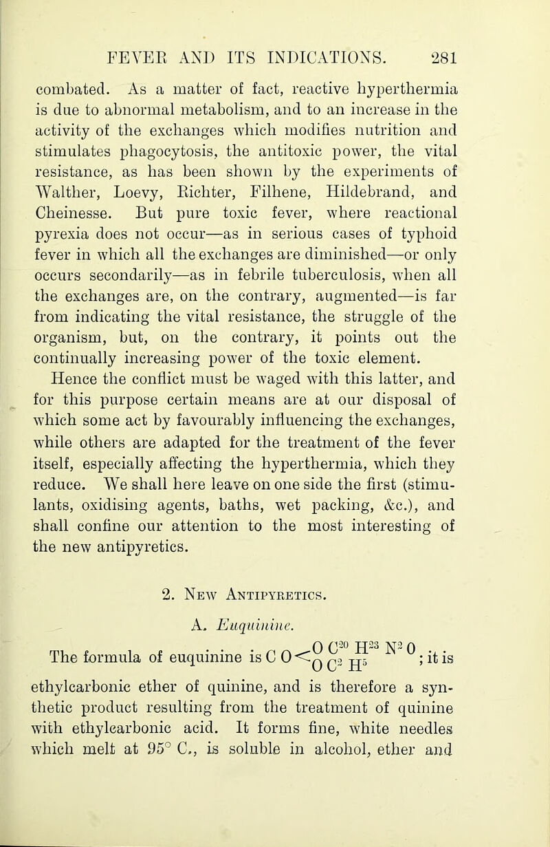 combated. As a matter of fact, reactive hyperthermia is due to abnormal metabolism, and to an increase in the activity of the exchanges which modifies nutrition and stimulates phagocytosis, the antitoxic power, the vital resistance, as has been shown by the experiments of Walther, Loevy, Richter, Filhene, Hildebrand, and Cheinesse. But pure toxic fever, where reactional pyrexia does not occur—as in serious cases of typhoid fever in which all the exchanges are diminished—or only occurs secondarily—as in febrile tuberculosis, when all the exchanges are, on the contrary, augmented—is far from indicating the vital resistance, the struggle of the organism, but, on the contrary, it points out the continually increasing power of the toxic element. Hence the conflict must be waged with this latter, and for this purpose certain means are at our disposal of which some act by favourably influencing the exchanges, while others are adapted for the treatment of the fever itself, especially affecting the hyperthermia, which they reduce. We shall here leave on one side the first (stimu- lants, oxidising agents, baths, wet packing, &c.), and shall confine our attention to the most interesting of the new antipyretics. 2. New Antipyretics. A- Eiiqt(ini)ic. rrn f If • • • H23 N^O . The formula of euqumme is C 0<-q jjj ; it is ethylcarbonie ether of quinine, and is therefore a syn- thetic product resulting from the treatment of quinine with ethylcarbonie acid. It forms fine, white needles which melt at 95° C., is soluble in alcohol, ether and