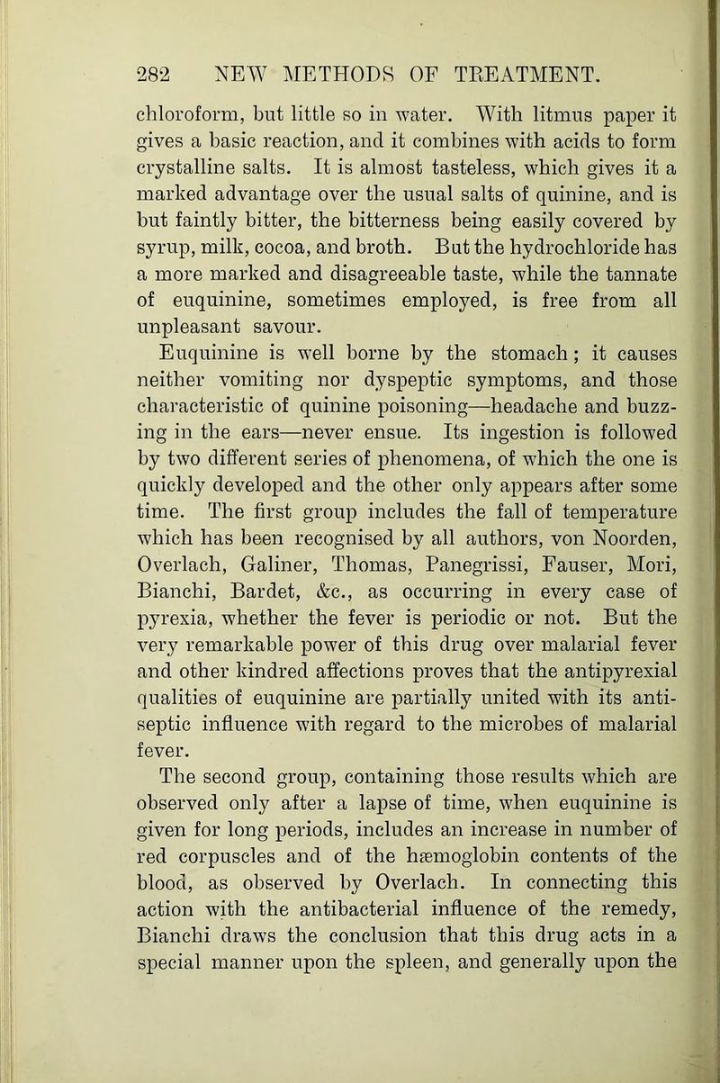 chloroform, but little so in water. With litmus paper it gives a basic reaction, and it combines with acids to form crystalline salts. It is almost tasteless, which gives it a marked advantage over the usual salts of quinine, and is but faintly bitter, the bitterness being easily covered by syrup, milk, cocoa, and broth. But the hydrochloride has a more marked and disagreeable taste, while the tannate of euquinine, sometimes employed, is free from all unpleasant savour. Euquinine is well borne by the stomach ; it causes neither vomiting nor dyspeptic symptoms, and those characteristic of quinine poisoning—headache and buzz- ing in the ears—never ensue. Its ingestion is followed by two different series of phenomena, of which the one is quickly developed and the other only appears after some time. The first group includes the fall of temperature which has been recognised by all authors, von Noorden, Overlach, Galiner, Thomas, Panegrissi, Fauser, Mori, Bianchi, Bardet, &c., as occurring in every case of pju’exia, whether the fever is periodic or not. But the very remarkable power of this drug over malarial fever and other kindred affections proves that the antipyrexial qualities of euquinine are partially united with its anti- septic influence with regard to the microbes of malarial fever. The second group, containing those results which are observed only after a lapse of time, when euquinine is given for long periods, includes an increase in number of red corpuscles and of the haemoglobin contents of the blood, as observed by Overlach. In connecting this action with the antibacterial influence of the remedy, Bianchi draws the conclusion that this drug acts in a special manner upon the spleen, and generally upon the