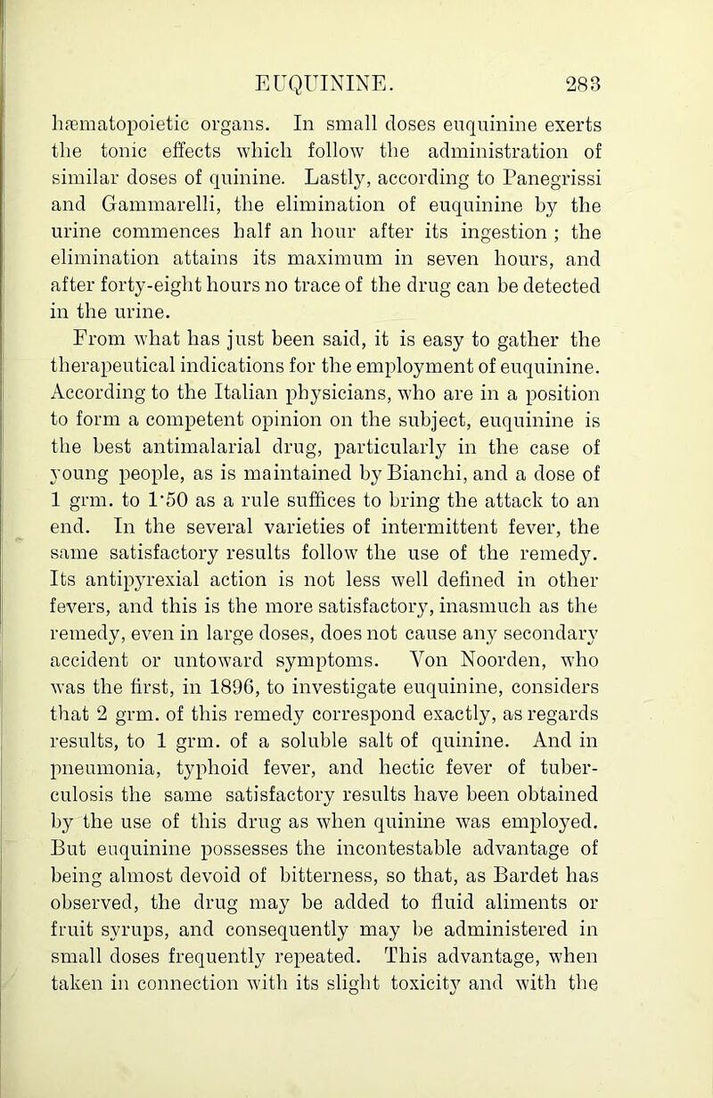 licnematopoietic organs. In small doses enquinine exerts the tonic effects which follow the administration of similar doses of quinine. Lastly, according to Panegrissi and Gammarelli, the elimination of euquinine by the urine commences half an hour after its ingestion ; the elimination attains its maximum in seven hours, and after forty-eight hours no trace of the drug can he detected in the urine. From what has just been said, it is easy to gather the therapeutical indications for the employment of euquinine. According to the Italian physicians, who are in a position to form a competent opinion on the subject, euquinine is the best antimalarial drug, particularly in the case of young people, as is maintained by Bianchi, and a dose of 1 grm. to 1‘50 as a rule suffices to bring the attack to an end. In the several varieties of intermittent fever, the same satisfactory results follow the use of the remedy. Its antipyrexial action is not less well defined in other fevers, and this is the more satisfactory, inasmuch as the remedy, even in large doses, does not cause any secondary accident or untoward symptoms. Von Noorden, who was the first, in 1896, to investigate euquinine, considers that 2 grm. of this remedy correspond exactly, as regards results, to 1 grm. of a soluble salt of quinine. And in pneumonia, typhoid fever, and hectic fever of tuber- culosis the same satisfactory results have been obtained by the use of this drug as when quinine was employed. But euquinine possesses the incontestable advantage of being almost devoid of bitterness, so that, as Bardet has observed, the drug may be added to fluid aliments or fruit syrups, and consequently may be administered in small doses frequently repeated. This advantage, when taken in connection with its slight toxicitj^ and with the