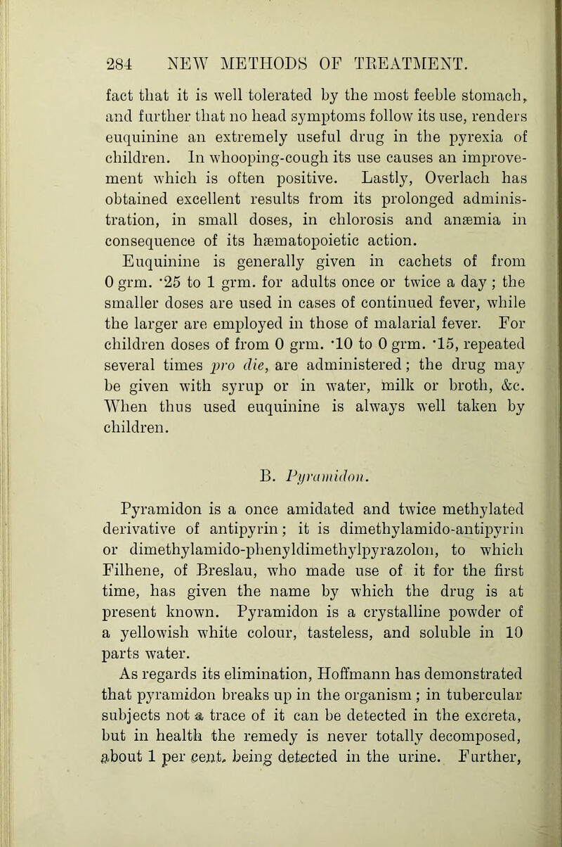 fact that it is well tolerated by the most feeble stomach, and farther that no head symptoms follow its use, renders euquinine an extremely useful drug in the pyrexia of children. In whooping-cough its use causes an improve- ment which is often positive. Lastly, Overlach has obtained excellent results from its prolonged adminis- tration, in small doses, in chlorosis and anaemia in consequence of its haematopoietic action. Euquinine is generally given in cachets of from 0 grm. ‘25 to 1 grm. for adults once or twice a day ; the smaller doses are used in cases of continued fever, while the larger are employed in those of malarial fever. For children doses of from 0 grm. HO to 0 grm. ’15, repeated several times pro die, are administered; the drug ma}^ he given with syrup or in water, milk or broth, &c. When thus used euquinine is ahvays well taken by children. B. Pijramidon. Pyramidon is a once amidated and twice methylated derivative of antipyrin; it is dimethylamido-antii^yrin or dimethylamido-phenyldimethylpyrazolon, to which Filhene, of Breslau, who made use of it for the first time, has given the name by which the drug is at present known. Pyramidon is a crystalline powder of a yellowish white colour, tasteless, and soluble in 10 parts water. As regards its elimination, Hoffmann has demonstrated that pyramidon breaks up in the organism ; in tubercular subjects not a trace of it can be detected in the excreta, but in health the remedy is never totally decomposed, about 1 per cent, being detected in the urine. Further,