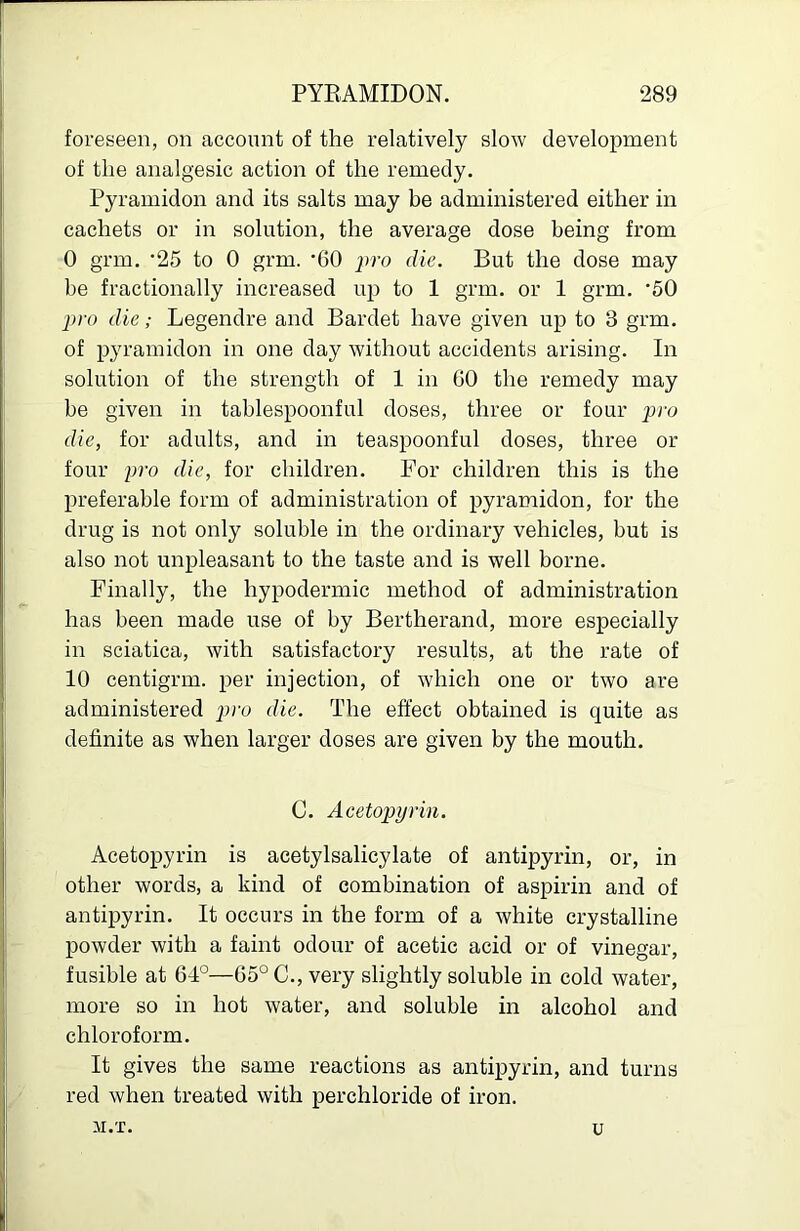 foreseen, on account of the relatively slow development of the analgesic action of the remedy, Pyramidon and its salts may be administered either in cachets or in solution, the average dose being from 0 grm. '25 to 0 grm. '60 ju’o die. But the dose may be fractionally increased uj) to 1 grm. or 1 grm, '50 pro die; Legendre and Bardet have given up to 3 grm. of pyramidon in one day without accidents arising. In solution of the strength of 1 in GO the remedy may be given in tablespoonful doses, three or four pro die, for adults, and in teaspoonful doses, three or four pro die, for children. For children this is the preferable form of administration of pyramidon, for the drug is not only soluble in the ordinary vehicles, but is also not unpleasant to the taste and is well borne. Finally, the hypodermic method of administration has been made use of by Bertherand, more especially in sciatica, with satisfactory results, at the rate of 10 centigrm. per injection, of which one or two are administered pro die. The effect obtained is quite as definite as when larger doses are given by the mouth. C. Acetopyrin. Acetopyrin is acetylsalicylate of antipyrin, or, in other words, a kind of combination of aspirin and of antipyrin. It occurs in the form of a white crystalline powder with a faint odour of acetic acid or of vinegar, fusible at 64°—65° C., very slightly soluble in cold water, more so in hot water, and soluble in alcohol and chloroform. It gives the same reactions as antipyrin, and turns red when treated with perchloride of iron.