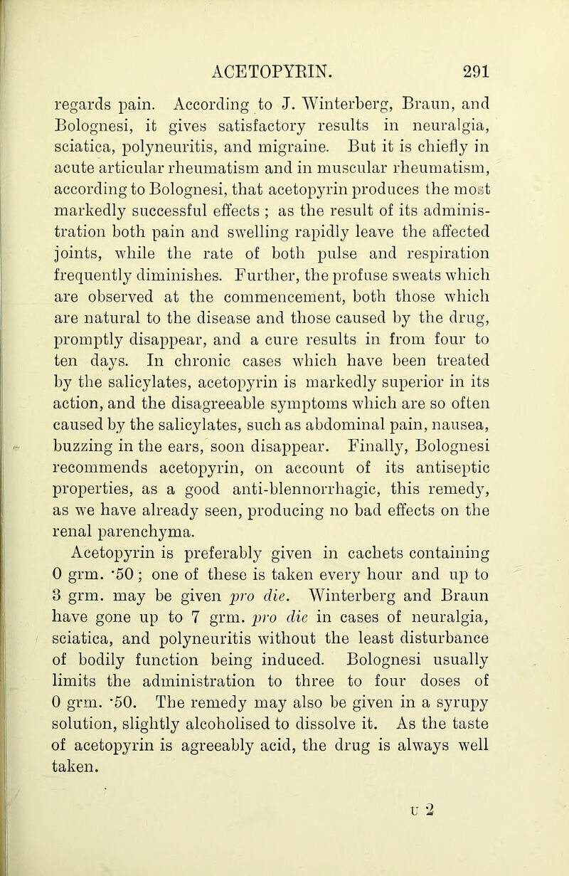 regards pain. According to J. Winterberg, Braun, and Bolognesi, it gives satisfactory results in neuralgia, sciatica, polyneuritis, and migraine. But it is chiefly in acute articular rheumatism and in muscular rheumatism, according to Bolognesi, that acetopyrin produces the most markedly successful effects ; as the result of its adminis- tration both pain and swelling rapidly leave the affected Joints, while the rate of both pulse and respiration frequently diminishes. Further, the profuse sweats which are observed at the commencement, both those which are natural to the disease and those caused by the drug, promptly disappear, and a cure results in from four to ten days. In chronic cases which have been treated by the salicylates, acetopyrin is markedly superior in its action, and the disagreeable symptoms which are so often caused by the salicylates, such as abdominal pain, nausea, buzzing in the ears, soon disappear. Finally, Bolognesi recommends acetopyrin, on account of its antiseptic properties, as a good anti-hlennorrhagic, this remedy, as we have already seen, producing no had effects on the renal parenchyma. Acetopyrin is preferably given in cachets containing 0 grm. ‘50; one of these is taken every hour and up to 3 grm. may be given pro die. Winterberg and Braun have gone up to 7 grm. pro die in cases of neuralgia, sciatica, and polyneuritis without the least disturbance of bodily function being induced. Bolognesi usually limits the administration to three to four doses of 0 grm. '50. The remedy may also he given in a syrupy solution, slightly alcoholised to dissolve it. As the taste of acetopyrin is agreeably acid, the drug is always well taken. •2