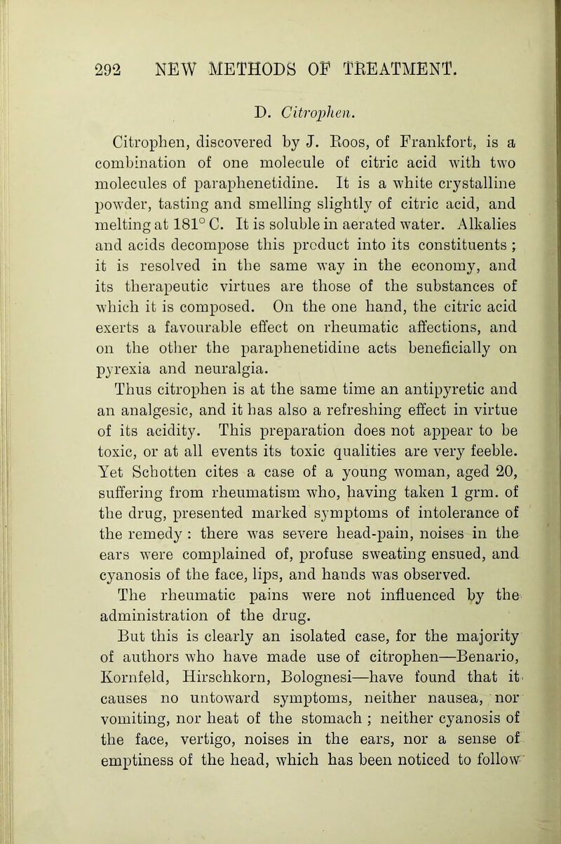 D. Citropheii. Citrophen, discovered by J. Boos, of Frankfort, is a combination of one molecule of citric acid with two molecules of paraplienetidine. It is a white crystalline powder, tasting and smelling slightly of citric acid, and melting at 181° C. It is soluble in aerated water. Alkalies and acids decompose tbis product into its constituents ; it is resolved in tbe same way in the economy, and its therapeutic virtues are those of the substances of wbich it is composed. On the one hand, the citric acid exerts a favourable effect on rheumatic affections, and on the other the paraplienetidine acts beneficially on pyrexia and neuralgia. Thus citrophen is at the same time an antipyretic and an analgesic, and it has also a refreshing effect in virtue of its acidity. This preparation does not appear to be toxic, or at all events its toxic qualities are very feeble. Yet Schotten cites a case of a young woman, aged 20, suffering from rheumatism who, having taken 1 grm. of the drug, presented marked symptoms of intolerance of the remedy : there was severe head-pain, noises in the ears were complained of, profuse sweating ensued, and cyanosis of the face, lips, and hands was observed. The rheumatic pains were not influenced by the administration of the drug. But this is clearly an isolated case, for the majority of authors who have made use of citrophen—Benario, Kornfeld, Hirschkorn, Bolognesi—have found that it' causes no untoward symptoms, neither nausea, nor vomiting, nor heat of the stomach ; neither cyanosis of the face, vertigo, noises in the ears, nor a sense of emptiness of the head, which has been noticed to follow