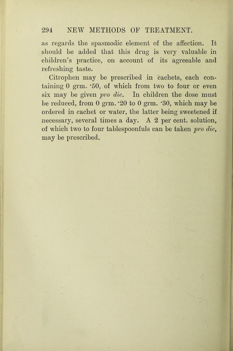 as regards the spasmodic element of the affection. It should be added that this drug is very valuable in children’s practice, on account of its agreeable and refreshing taste. Citrophen may be prescribed in cachets, each con- taining 0 grm. '50, of which from two to four or even six may be given pro die. In children the dose must he reduced, from 0 grm. '20 to 0 grm. *30, which may be ordered in cachet or water, the latter being sweetened if necessary, several times a day. A 2 per cent, solution, of which two to four tablespoonfuls can he taken pro die, may be prescribed.