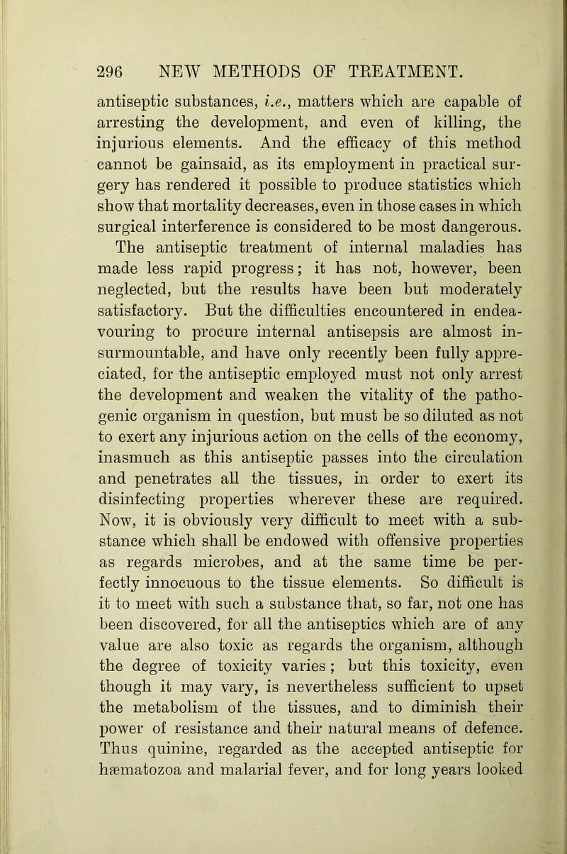 antiseptic substances, i.e., matters which are capable of arresting the development, and even of killing, the injurious elements. And the efficacy of this method cannot be gainsaid, as its employment in practical sur- gery has rendered it possible to produce statistics which show that mortality decreases, even in those cases in which surgical interference is considered to be most dangerous. The antiseptic treatment of internal maladies has made less rapid progress; it has not, however, been neglected, but the results have been but moderately satisfactory. But the difficulties encountered in endea- vouring to procure internal antisepsis are almost in- surmountable, and have only recently been fully appre- ciated, for the antiseptic employed must not only arrest the development and weaken the vitality of the patho- genic organism in question, but must be so diluted as not to exert any injurious action on the cells of the economy, inasmuch as this antiseptic passes into the circulation and penetrates all the tissues, in order to exert its disinfecting properties wherever these are required. Now, it is obviously very difficult to meet with a sub- stance which shall be endowed with offensive properties as regards microbes, and at the same time be per- fectly innocuous to the tissue elements. So difficult is it to meet with such a substance that, so far, not one has been discovered, for all the antiseptics which are of any value are also toxic as regards the organism, although the degree of toxicity varies ; but this toxicity, even though it may vary, is nevertheless sufficient to upset the metabolism of the tissues, and to diminish their power of resistance and their natural means of defence. Thus quinine, regarded as the accepted antiseptic for haematozoa and malarial fever, and for long years looked