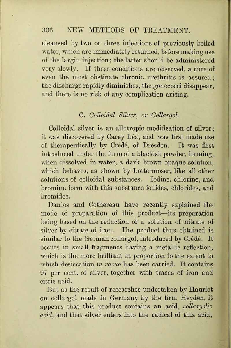 cleansed by two or three injections of previously boiled water, which are immediately returned, before making use of the largin injection; the latter should be administered very slowly. If these conditions are observed, a cure of even the most obstinate chronic urethritis is assured; the discharge rapidly diminishes, the gonococci disappear, and there is no risk of any complication arising. C. Colloidal Silver, or Collargol. Colloidal silver i& an allotropic modification of silver; it was discovered by Carey Lea, and was first made use of therapeutically by Crede, of Dresden. It was first introduced under the form of a blackish powder, forming, when dissolved in water, a dark brown opaque solution, which behaves, as shown by Lottermoser, like all other solutions of colloidal substances. Iodine, chlorine, and bromine form with this substance iodides, chlorides, and bromides. Danlos and Cothereau have recently explained the mode of preparation of this product—its preparation being based on the reduction of a solution of nitrate of silver by citrate of iron. The product thus obtained is similar to the German collargol, introduced by Crede. It occurs in small fragments having a metallic reflection, which is the more brilliant in proportion to the extent to which desiccation in vacuo has been carried. It contains 97 per cent, of silver, together with traces of iron and citric acid. But as the result of researches undertaken by Hauriot on collargol made in Germany by the firm Heyden, it appears that this product contains an acid, collargolic acid, and that silver enters into the radical of this acid,