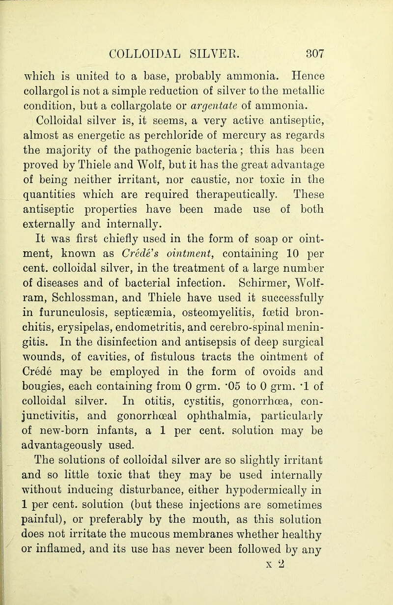 which is united to a base, probably ammonia. Hence collargol is not a simple reduction of silver to the metallic condition, but a collargolate or argentate of ammonia. Colloidal silver is, it seems, a very active antiseptic, almost as energetic as perchloride of mercury as regards the majority of the pathogenic bacteria; this has been proved by Thiele and Wolf, but it has the great advantage of being neither irritant, nor caustic, nor toxic in the quantities which are required therapeutically. These antiseptic properties have been made use of both externally and internally. It was first chiefly used in the form of soap or oint- ment, known as Crede's ointment, containing 10 per cent, colloidal silver, in the treatment of a large number of diseases and of bacterial infection. Schirmer, Wolf- ram, Schlossman, and Thiele have used it successfully in furunculosis, septicaBmia, osteomyelitis, foetid bron- chitis, erysipelas, endometritis, and cerebro-spinal menin- gitis. In the disinfection and antisepsis of deep surgical wounds, of cavities, of fistulous tracts the ointment of Crede may be employed in the form of ovoids and bougies, each containing from 0 grm. '05 to 0 grm. •! of colloidal silver. In otitis, cystitis, gonorrhoea, con- junctivitis, and gonorrhoeal ophthalmia, particularly of new-born infants, a 1 per cent, solution may be advantageously used. The solutions of colloidal silver are so slightly irritant and so little toxic that they may be used internally without inducing disturbance, either hypodermically in 1 per cent, solution (but these injections are sometimes painful), or preferably by the mouth, as this solution does not irritate the mucous membranes whether healthy or inflamed, and its use has never been followed by any X ‘2