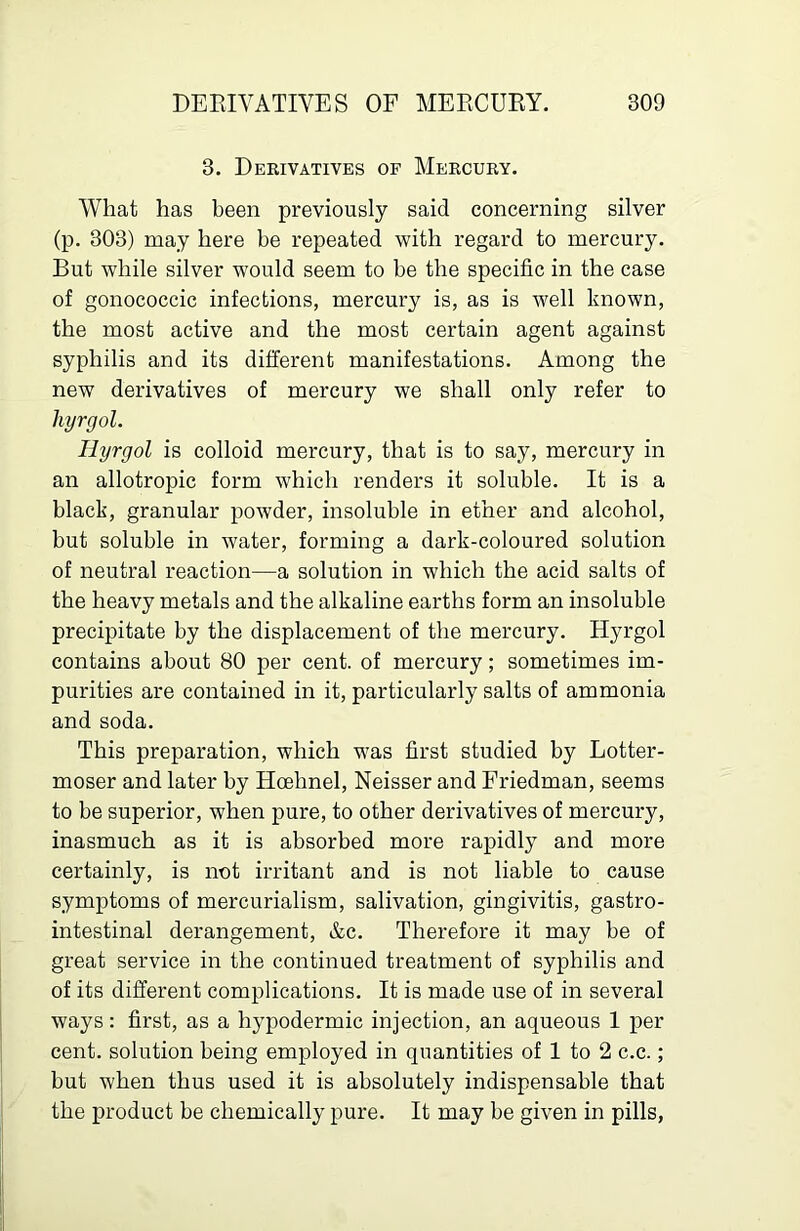 3. Derivatives of Mercury. What has been previously said concerning silver (p. 303) may here be repeated with regard to mercury. But while silver would seem to be the specific in the case of gonococcic infections, mercury is, as is well known, the most active and the most certain agent against syphilis and its different manifestations. Among the new derivatives of mercury we shall only refer to liyrgol. Ilyrgol is colloid mercury, that is to say, mercury in an allotropic form which renders it soluble. It is a black, granular powder, insoluble in ether and alcohol, but soluble in water, forming a dark-coloured solution of neutral reaction—a solution in which the acid salts of the heavy metals and the alkaline earths form an insoluble precipitate by the displacement of the mercury. Hyrgol contains about 80 per cent, of mercury; sometimes im- purities are contained in it, particularly salts of ammonia and soda. This preparation, which was first studied by Lotter- moser and later by Hoehnel, Neisser and Friedman, seems to be superior, when pure, to other derivatives of mercury, inasmuch as it is absorbed more rapidly and more certainly, is not irritant and is not liable to cause symptoms of mercurialism, salivation, gingivitis, gastro- intestinal derangement, &c. Therefore it may be of great service in the continued treatment of syphilis and of its different complications. It is made use of in several ways: first, as a hypodermic injection, an aqueous 1 per cent, solution being employed in quantities of 1 to 2 c.c.; but when thus used it is absolutely indispensable that the product be chemically pure. It may be given in pills,