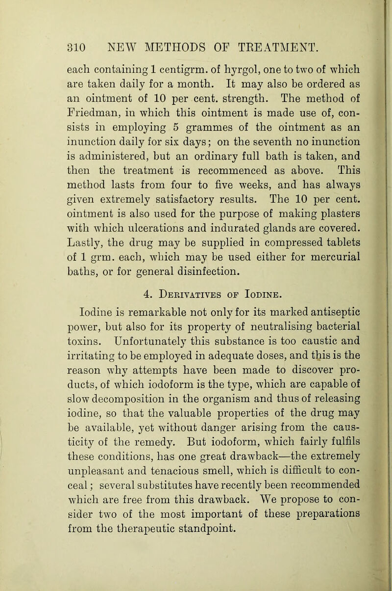 each containing 1 centigrm. of hyrgol, one to two of which are taken daily for a month. It may also be ordered as an ointment of 10 per cent, strength. The method of Friedman, in which this ointment is made use of, con- sists in employing 5 grammes of the ointment as an inunction daily for six days; on the seventh no inunction is administered, but an ordinary full bath is taken, and then the treatment is recommenced as above. This method lasts from four to five weeks, and has always given extremely satisfactory results. The 10 per cent, ointment is also used for the purpose of making plasters with which ulcerations and indurated glands are covered. Lastly, the drug may be supplied in compressed tablets of 1 grm. each, which may be used either for mercurial baths, or for general disinfection. 4. Derivatives of Iodine. Iodine is remarkable not only for its marked antiseptic power, but also for its property of neutralising bacterial toxins. Unfortunately this substance is too caustic and irritating to be employed in adequate doses, and this is the reason why attempts have been made to discover pro- ducts, of which iodoform is the type, which are capable of slow decomposition in the organism and thus of releasing iodine, so that the valuable properties of the drug may be available, yet without danger arising from the caus- ticity of the remedy. But iodoform, which fairly fulfils these conditions, has one great drawback—the extremely unpleasant and tenacious smell, which is difficult to con- ceal ; several substitutes have recently been recommended which are free from this drawback. We propose to con- sider two of the most important of these preparations from the therapeutic standpoint.