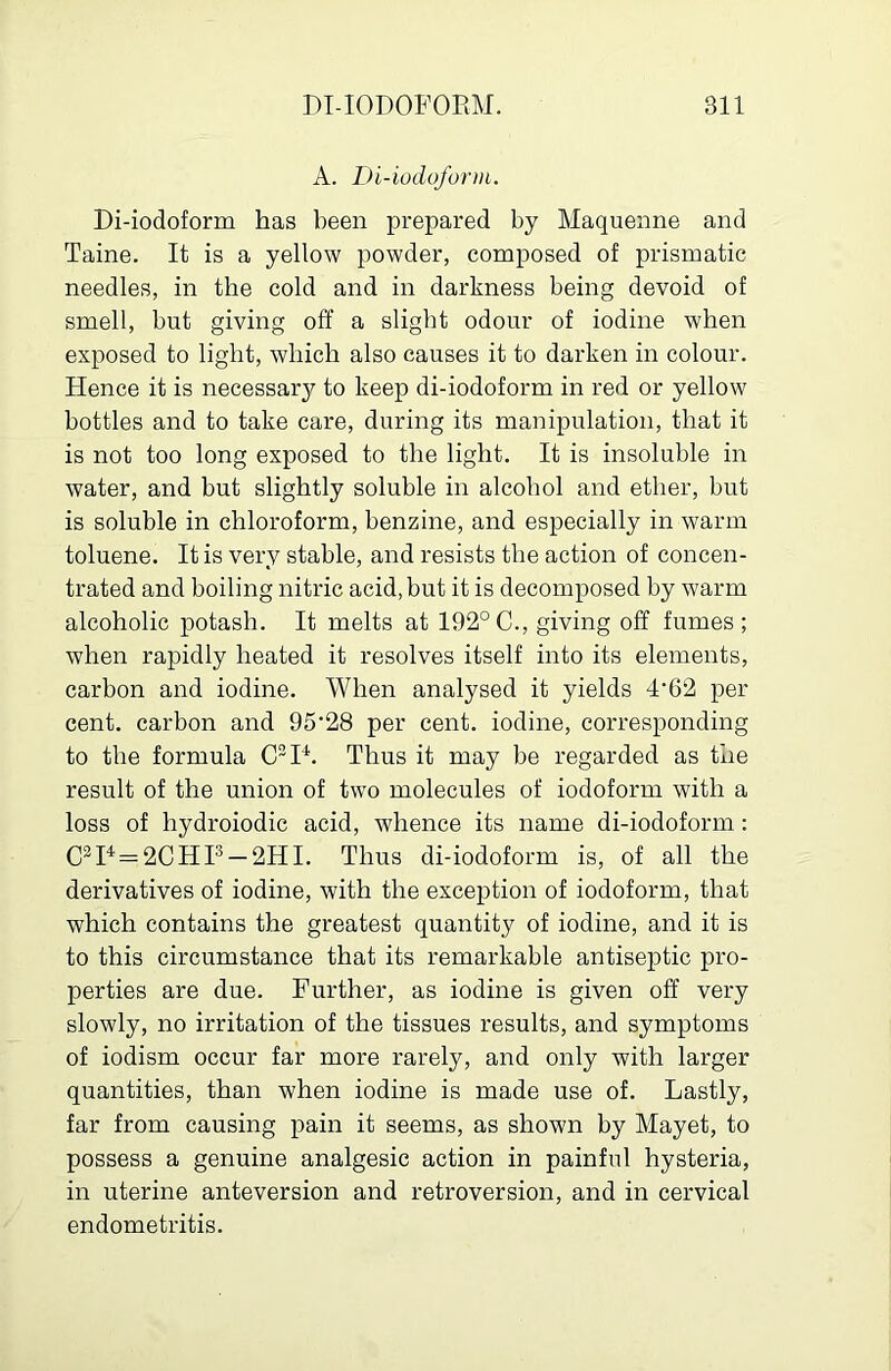 A. Di-iodoform. Di-iodoform has been prepared by Maquenne and Taine. It is a yellow powder, composed of prismatic needles, in the cold and in darkness being devoid of smell, but giving off a slight odour of iodine when exposed to light, which also causes it to darken in colour. Hence it is necessarj'- to keep di-iodoform in red or yellow bottles and to take care, during its manipulation, that it is not too long exposed to the light. It is insoluble in water, and but slightly soluble in alcohol and ether, but is soluble in chloroform, benzine, and especially in warm toluene. It is very stable, and resists the action of concen- trated and boiling nitric acid, but it is decomposed by warm alcoholic potash. It melts at 192°C., giving off fumes; when rapidly heated it resolves itself into its elements, carbon and iodine. When analysed it yields 4'62 per cent, carbon and 95'28 per cent, iodine, corresponding to the formula C^D. Thus it may be regarded as the result of the union of two molecules of iodoform with a loss of hydroiodic acid, whence its name di-iodoform: C^P = 2CHP —2HI. Thus di-iodoform is, of all the derivatives of iodine, with the exception of iodoform, that which contains the greatest quantity of iodine, and it is to this circumstance that its remarkable antiseptic pro- perties are due. Further, as iodine is given off very slowly, no irritation of the tissues results, and symptoms of iodism occur far more rarely, and only with larger quantities, than when iodine is made use of. Lastly, far from causing pain it seems, as shown by Mayet, to possess a genuine analgesic action in painful hysteria, in uterine anteversion and retroversion, and in cervical endometritis.