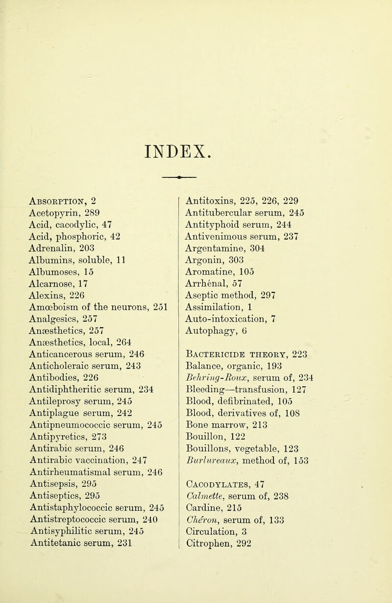 INDEX Absorption, 2 Acetopyrin, 289 Acid, cacodylic, 47 Acid, phosphoric, 42 Adrenalin, 203 Albumins, soluble, 11 Albumoses, 15 Alcarnose, 17 Alexins, 226 Amoeboism of the neurons, 251 Analgesics, 257 Anfestbetics, 257 Ancestbetics, local, 264 Anticancerous serum, 246 Anticboleraic serum, 243 Antibodies, 226 Antidipbtberitic serum, 234 Antileprosy serum, 245 Antiplague serum, 242 Antipneumococcic serum, 245 Antipyretics, 273 Antirabic serum, 246 Antirabic vaccination, 247 Antu'beumatismal serum, 246 Antisepsis, 295 Antiseptics, 295 Antistapbylococcic serum, 245 Antistreptococcic serum, 240 Antisypbilitic serum, 245 Antitetanic serum, 231 Antitoxins, 225, 226, 229 Antitubercular serum, 245 Antityphoid serum, 244 Antivenimous serum, 237 Argentamine, 304 Argonin, 303 Aromatine, 105 Arrbenal, 57 Aseptic method, 297 Assimilation, 1 Auto-intoxication, 7 Autopbagy, 6 Bactericide theory, 223 Balance, organic, 193 Behring-Roux, serum of, 234 Bleeding—transfusion, 127 Blood, defibrinated, 105 Blood, derivatives of, 108 Bone marrow, 213 Bouillon, 122 Bouillons, vegetable, 123 Biirlureaux, method of, 153 Cacodylates, 47 Calmette, serum of, 238 Cardine, 215 Cher on, serum of, 133 Circulation, 3 Citropben, 292