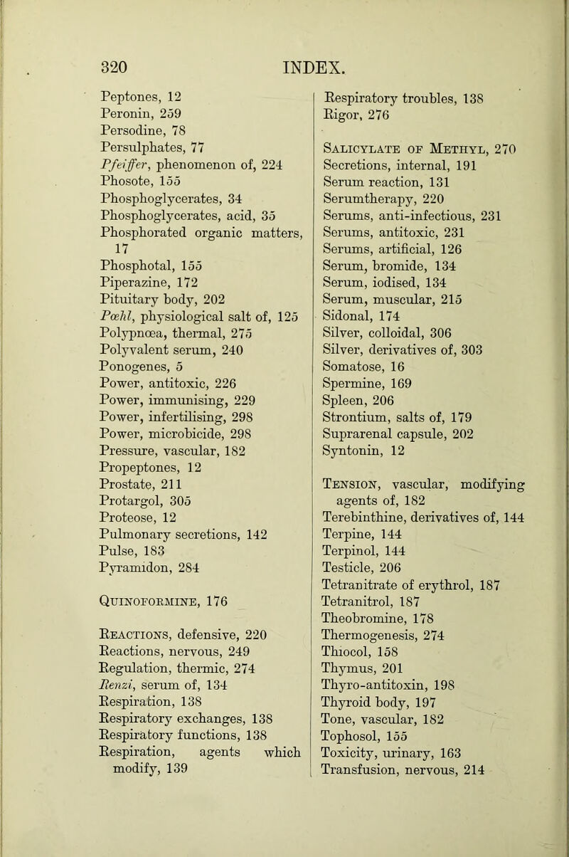 Peptones, 12 Peroniii, 259 Persodine, 78 Persulphates, 77 Fftiffer, phenomenon of, 224 Phosote, 155 Phosphoglycerates, 34 Phosphoglycerates, acid, 35 Phosphorated organic matters, 17 Phosphotal, 155 Piperazine, 172 Pituitary body, 202 Pcehl, physiological salt of, 125 Polypnoea, thermal, 275 Polyvalent serum, 240 Ponogenes, 5 Power, antitoxic, 226 Power, immrmising, 229 Power, infertilising, 298 Power, microbicide, 298 Pressrue, vascular, 182 ProjDeptones, 12 Prostate, 211 Protargol, 305 Proteose, 12 Pulmonary secretions, 142 Pulse, 183 Pyi’amidon, 284 QtriNOFOEMINE, 176 Eeactions, defensive, 220 Eeactions, nervous, 249 Eegulation, thermic, 274 Renzi, serum of, 134 Eespiration, 138 Eespiratory exchanges, 138 Eespiratory functions, 138 Eespiration, agents which modify, 139 Eespiratory troubles, 138 Eigor, 276 Salicylate of Methyl, 270 Secretions, internal, 191 Serum reaction, 131 Serumtherapy, 220 Serums, anti-infectious, 231 Serums, antitoxic, 231 Serums, artificial, 126 Serum, bromide, 134 Serum, iodised, 134 Serum, muscular, 215 Sidonal, 174 Silver, colloidal, 306 Silver, derivatives of, 303 Somatose, 16 Spermine, 169 Spleen, 206 Strontium, salts of, 179 Suprarenal capsule, 202 Syntonin, 12 Tension, vascular, modifying agents of, 182 Terehinthine, derivatives of, 144 Terpine, 144 Terpinol, 144 Testicle, 206 Tetranitrate of erythrol, 187 Tetranitrol, 187 Theobromine, 178 Thermogenesis, 274 Thiocol, 158 Thymus, 201 Thyro-antitoxin, 198 Thyroid body, 197 Tone, vascular, 182 Tophosol, 155 Toxicity, urinary, 163 Transfusion, nervous, 214