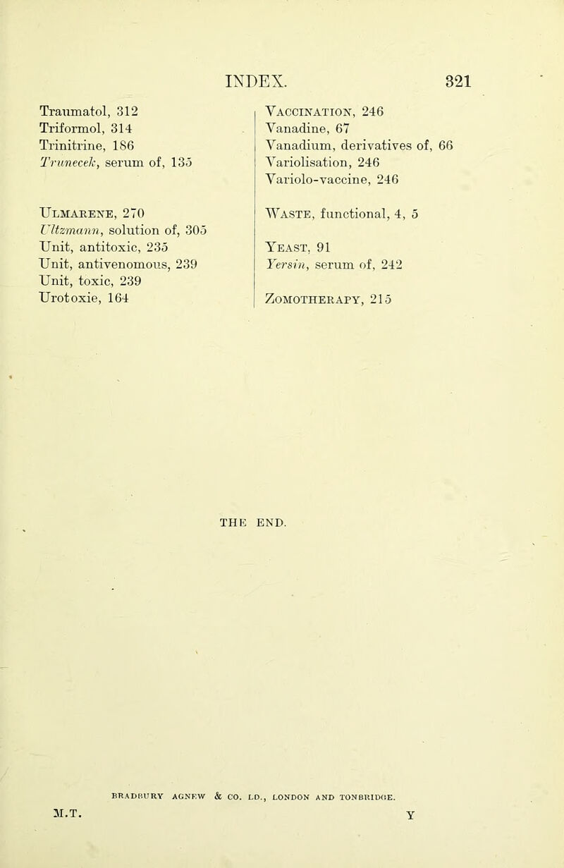 Traumatol, 312 Triformol, 314 Trinitrine, 186 TruneceJc, serum of, 135 Ulmarene, 270 Ultzmann, solution of, 305 Unit, antitoxic, 235 Unit, antivenomous, 239 Unit, toxic, 239 Urotoxie, 164 Vaccination, 246 Vanadine, 67 Vanadium, derivatives of, 66 Variolisation, 246 Variolo-vaccine, 246 Waste, functional, 4, 5 Yeast, 91 Yersin, serum of, 242 ZoMOTHERAPY, 215 THE END. BR.^DP.URY AGNF.W & CO. LD,, LONDON AND TONBHIDCE. M.T. Y