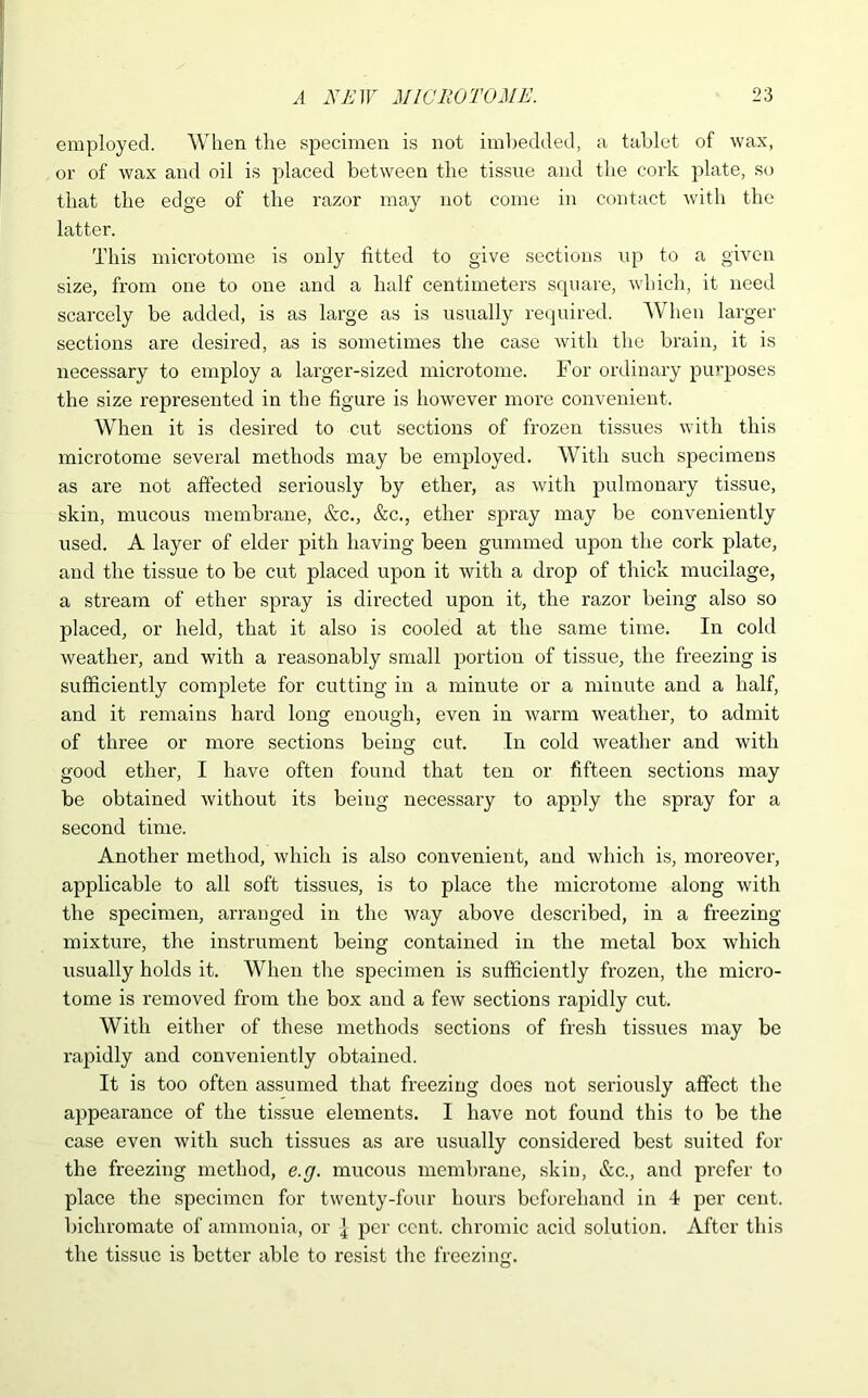 employed. When the specimen is not imbedded, a tablet of wax, or of wax and oil is placed between the tissue and the cork plate, so that the edge of the razor may not come in contact with the latter. This microtome is only fitted to give sections up to a given size, from one to one and a half centimeters square, which, it need scarcely be added, is as large as is usually required. When larger sections are desired, as is sometimes the case with the brain, it is necessary to employ a larger-sized microtome. For ordinary purposes the size represented in the figure is however more convenient. When it is desired to cut sections of frozen tissues with this microtome several methods may be employed. With such specimens as are not affected seriously by ether, as with pulmonary tissue, skin, mucous membrane, &c,, &c,, ether spray may be conveniently used. A layer of elder pith having been gummed upon the cork plate, and the tissue to be cut placed upon it with a drop of thick mucilage, a stream of ether spray is directed upon it, the razor being also so placed, or held, that it also is cooled at the same time. In cold weather, and with a reasonably small portion of tissue, the freezing is sufficiently complete for cutting in a minute or a minute and a half, and it remains hard long enough, even in warm weather, to admit of three or more sections being cut. In cold weather and with good ether, I have often found that ten or fifteen sections may be obtained without its being necessary to apply the spray for a second time. Another method, which is also convenient, and which is, moreover, applicable to all soft tissues, is to place the microtome along with the specimen, arranged in the way above described, in a freezing mixture, the instrument being contained in the metal box which usually holds it. When the specimen is sufficiently frozen, the micro- tome is removed from the box and a few sections rapidly cut. With either of these methods sections of fresh tissues may be rapidly and conveniently obtained. It is too often assumed that freezing does not seriously affect the appearance of the tissue elements. I have not found this to be the case even with such tissues as are usually considered best suited for the freezing method, e.g. mucous membrane, skin, &c., and prefer to place the specimen for twenty-four hours beforehand in 4 per cent, bichromate of ammonia, or I per cent, chromic acid solution. After this the tissue is better able to resist the freezing.