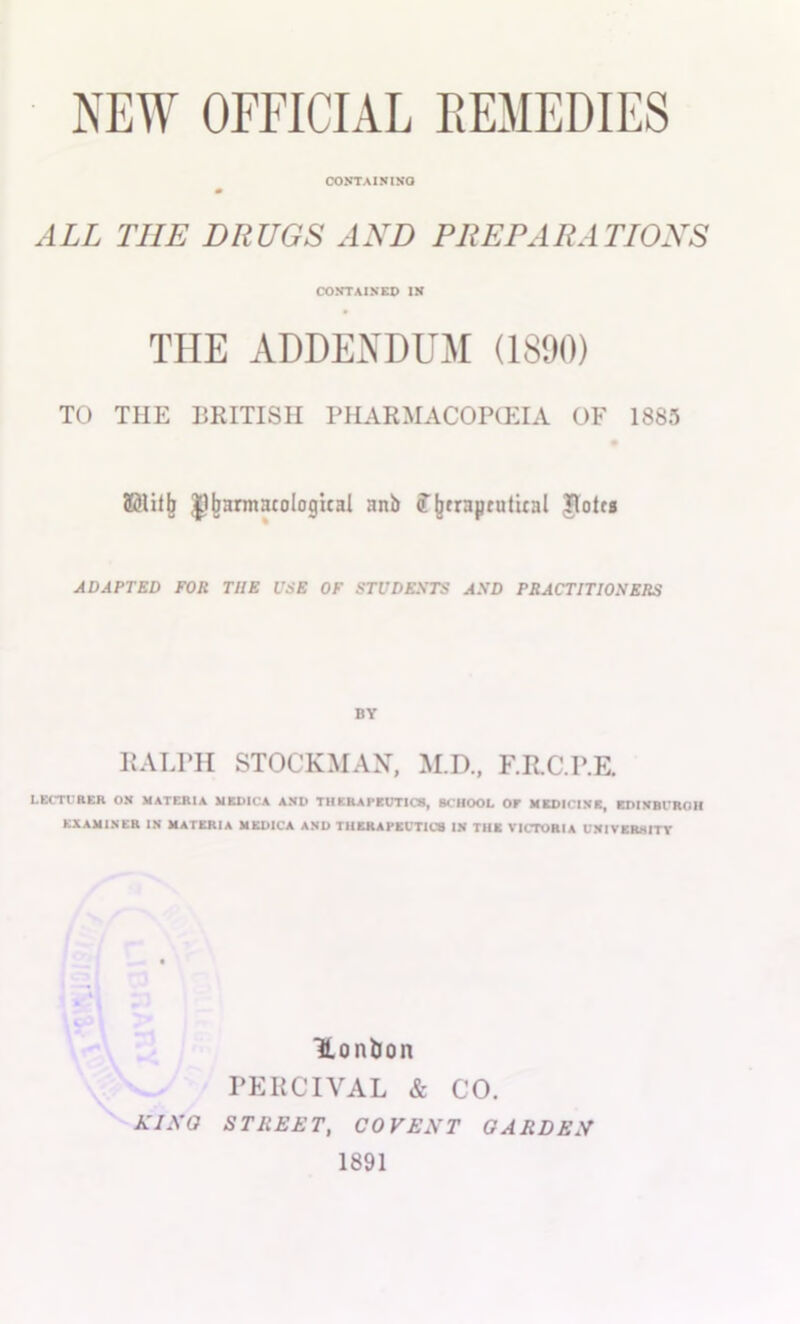 COyTAINISO m ALL TILE DRUGS AND PREPARATIONS CONTAINED IN THE ADDENDUM (1890) TO THE BRITISH PHARMACOPCEIA OF 1885 ^l^armatologital anb i'^traprutical |totci ADAPTED FOR THE USE OF STVDEXTS A.\D PRACTITIONERS BY RALPH STOCKMAN, M.D., F.R.C.P.E. LECTVRER ON MATERIA MEDICA AND THERAPEUTICS, SCHOOL OP MEDICINE, EDINBUROH EXAMINER IN MATERIA MEDICA AND THERAPEUTICS IN THE VICTORIA UNIVERSITY HonlJon PERCIVAL & CO. XIXO STREET, CO VENT GARDEN 1891