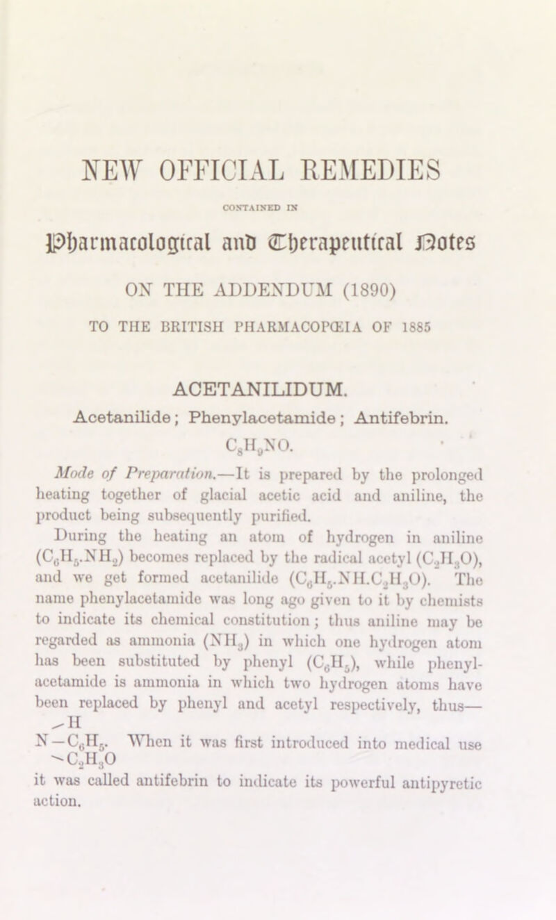 CONTAINED IN pijarmacologiral aiiD Cljerapeutifal J3)otes ox THE ADDENDUM (1890) TO THE BRITISH PHARMACOPOil A OF 1885 ACETANILIDUM. Acetanilide; Phenylacetamide; Antifebrin. CgH^jNO. • ‘ Mode of Preparntion.—It is prepared by the prolonged lieating together of glacial acetic acid and aniline, the product being subsequently purilied. During the heating an atom of hydrogen in aniline (Cgllj.NH.j) becomes replaced by the radical acetyl (C.JIjO), and we get formed acetanilide (C^IIj.XlI.C^HjO). The name phenylacetamide was long ago given to it by chemists to indicate its chemical constitution; thus aniline may be regarded as ammonia (XIIj) in which one hydrogen atom has been substituted by phenyl (Cgllj), while phenyl- acetamide is ammonia in which two hydrogen atoms have been replaced by phenyl and acetyl respectively, thus— X — Cgllj. When it was first introduced into medical use it was called antifebrin to indicate its powerful antipyretic action.