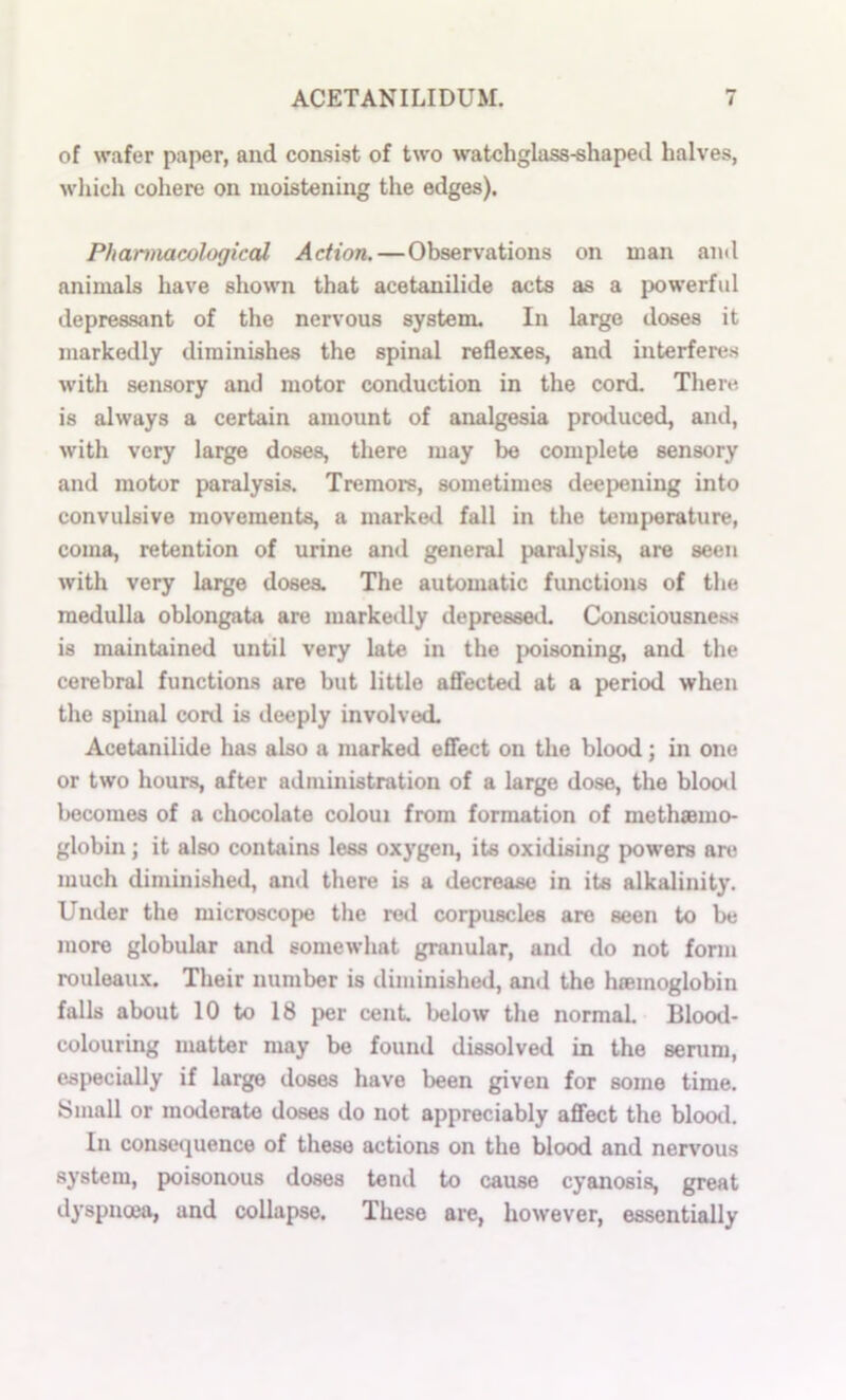 of wafer paper, and consist of two watchglass-shaped halves, which cohere on moistening the edges). PhartnacologiccU Action.—Observations on man ami animals have shown that acetanilide acts as a powerful depressant of the nervous system. In large doses it markedly diminishes the spinal reflexes, and interferes with sensory and motor conduction in the cord. There is always a certain amount of analgesia produced, and, with very large doses, there may be complete sensory and motor paralysis. Tremors, sometimes deei)ening into convulsive movements, a marked fall in the temperature, coma, retention of urine and general paralysis, are seen with very large doses. The automatic functions of the medulla oblongata are markedly depressed. Consciousness is maintained until very late in the poisoning, and the cerebral functions are but little affected at a period when tlie spinal cord is deeply involved. Acetanilide has also a marked effect on the blood; in one or two hours, after administration of a large dose, the blootl becomes of a chocolate coloui from formation of methsmo- globin; it also contains less oxygen, its oxidising powers are much diminished, and there is a decrease in its alkalinity. Under the microscope the rod corpuscles are seen to be more globular and somewhat granular, and do not form rouleau.K. Their number is diminished, and the haemoglobin falls about 10 to 18 per cent, below tlie normal Blood- colouring matter may be found dissolved in the senim, especially if large doses have been given for some time. Small or moderate doses do not appreciably affect the blood. In conse«]uence of these actions on the blood and nervous system, poisonous doses tend to cause cyanosis, great dyspncea, and collapse. These are, however, essentially
