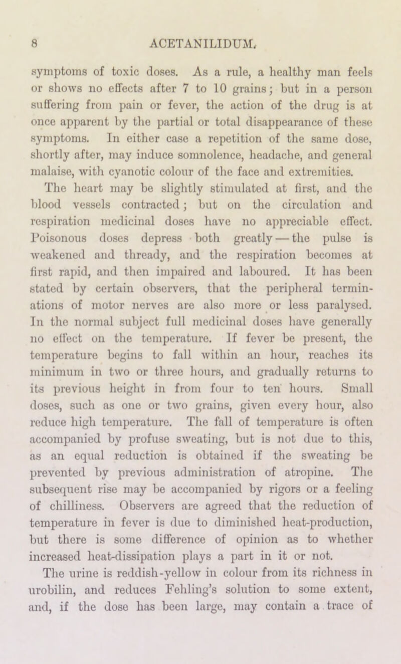 symptoms of toxic doses. As a rule, a healthy man feels or shows no effects after 7 to 10 grains; but in a person suffering from pain or fever, the action of the drug is at once apparent by the partial or total disappearance of these symptoms. In either ca.se a repetition of the same dose, shortly after, may induce somnolence, headache, and general malaise, with cyanotic colour of the face and extremities. The heart may be slightly stimulated at first, and the blood vessels contracted; but on the circulation and respiration medicinal doses have no appreciable effect. Poisonous doses depress both greatly — the pulse is weakened and thready, and the respiration becomes at first rapid, and then impaired and laboured. It has been stated by certain observers, that the peripheral termin- ations of motor nerves are also more or less paralysed. In the normal subject full medicinal doses have generally no effect on the temperature. If fever be present, the temperature begins to fall within an hour, reaches its minimum in two or three hours, and gradually returns to its previous height in from four to ten hours. Small doses, such as one or two grains, given every hour, also reduce high temperature. The fall of temperature is often accompanied by profuse sweating, but is not due to this, as an equal reduction is obtained if the sweating be prevented by previous administration of atropine. The subsequent rise may be accompanied by rigors or a feeling of chilliness. Observers are agreed that the reduction of temperature in fever is due to diminished heat-production, but there is some difference of opinion as to whether increased heat-dissipation plays a part in it or not. The urine is reddish-yellow in colour from its richness in urobilin, and reduces Fehling’s solution to some extent, iuid, if the dose has been large, may contain a trace of