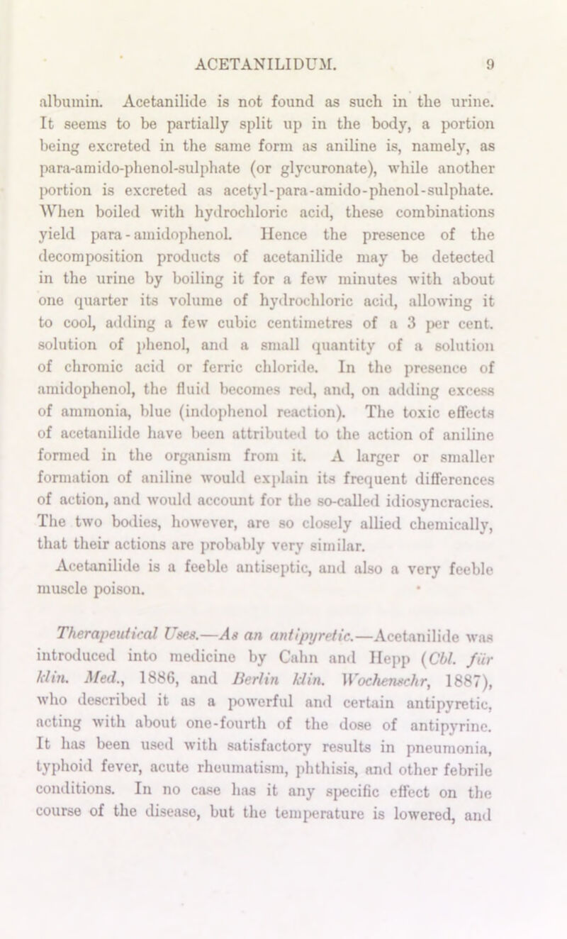 albumin. Acetanilide is not found as such in the urine. It seems to be partially split up in the body, a portion being excreted in the same form as aniline is, namely, as para-araido-phenol-sulphate (or glycuronate), while another portion is excreted as acetyl-para-amiilo-phenol-sulphate. When boiled with hydrochloric acid, these combinations yield para - amidophenoL Hence the presence of the decomposition products of acetanilide may be detected in the urine by boiling it for a few minutes with about one quarter its volume of hydrochloric acid, allowing it to cool, adding a few cubic centimetres of a 3 j)cr cent, solution of i)henol, and a small quantity of a solution of chromic acid or ferric chloride. In the presence of amidophenol, the fluid becomes red, and, on ailding excess of ammonia, blue (indophenol reaction). The toxic efiects of acetanilide have been attributed to the action of aniline formed in the organism from it. A larger or smaller formation of aniline wouhl explain its frequent diflerences of action, and would account for the so-called idiosyncracies. The two bodies, however, are so closely allied chemically, that their actions are probably very similar. Acetanilide is a feeble antiseptic, and also a very feeble muscle poison. Therapeuti<'(d Uses.—As an antipyretic.—Acetanilide wa.s introduced into medicine by Calm and Hejip {Cbl. fur klin. Med., 1886, and Berlin klin. Wochenschr, 1887), who described it as a powerful and certain antipyretic, acting with about one-fourth of the dose of antipyrinc. It has been used with satisfactory results in pneumonia, typhoid fever, acute rheumatism, phthisis, and other febrile conditions. In no ca.se has it any s|)ecific effect on the course of the disease, but the temperature is lowered, and