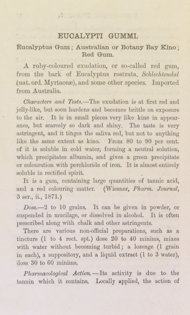 EUCALYPTI GUMMI; Eucalyptus Gum; Australian or Botany Bay Kino; Red Gum. A ruby-coloured exudation, or so-called red gum, from the bark of Eucalyptus rostrata, Schlechtendal (nat. ord. Myrtaceae), and some other species. Imported from Australia. Characters and Tests.—The exudation is at first red and jelly-like, but soon hardens and becomes brittle on exposure to the air. It is in small pieces very like kino in appear- ance, but scarcely so dark and shiny. The taste is very jvstringent, and it titiges the saliva red, but not to anything like the same extent as kino. From 80 to 90 per cent, of it is soluble in cold water, forming a neutral solution, which precipitates albumin, and gives a green precipitate or colouration with perchloritle of iron. It is almost entirely soluble in rectified spirit. It is a gum, containing large quantities of tannic acid, and a red colouring matter. (Wiesner, Pharm. Journal, 3 ser., ii., 1871.) Dose.—2 to 10 grains. It can be given in powder, or suspended in mucilage, or dissolved in alcohol. It is often prescribed along with chalk and other astringents. There are various non-official preparations, such as a tincture (1 to 4 rect. spt.) dose 20 to 40 minims, mixes with water without becoming turbid; a lozenge (1 grain in each), a suppository, and a liquid extract (1 to 3 water), dose 30 to 60 minims. Pharmacological Action.—Its activity is due to the tannin which it contains. Locally applied, the action of