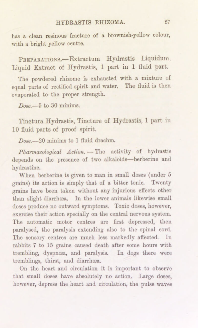 has a clean resinous fracture of a brownish-yellow colour, with a bright yellow centre. Preparations.—Extractum Hydrastis Liquiduin, Liquid Extract of Hydrastis, 1 part in 1 fluid part. The powdered rhizome is exhausted with a mixture of equal parts of rectified spirit and water. The fluid is then evaporated to the proper strength. Dose.—5 to 30 minims. Tinctura Hydrastis, Tincture of Hydrastis, 1 jKirt in 10 fluid parts of proof spirit Dose.—20 minims to 1 fluid drachm. Pharmacological Action. — The activity of hydrastis depends on the presence of two alkaloids—berberine and hydrastine. When berberine is given to man in small doses (under 5 grains) its action is simply that of a bitter tonic. Twenty grains have been taken without any injurious ctfccts other than slight diarrhoea. In the lower animals likewise small doses produce no outward symptoms. Toxic doses, however, e.xercise their action specially on the central nervous system. The automatic motor centres are first depressed, then paralyse*.!, the paralysis extending also to tlie spinal cord. The sensory centres are much less markedly afiected. In rabbits 7 to 15 grains caused death after some hours with trembling, dyspnoea, and paralysis. In dogs there were tremblings, thirst, and diarrhoea. On the heart and circulation it is important to observe that small doses have absolutely no action. Large doses, however, depress the heart and circulation, the pulse w'aves