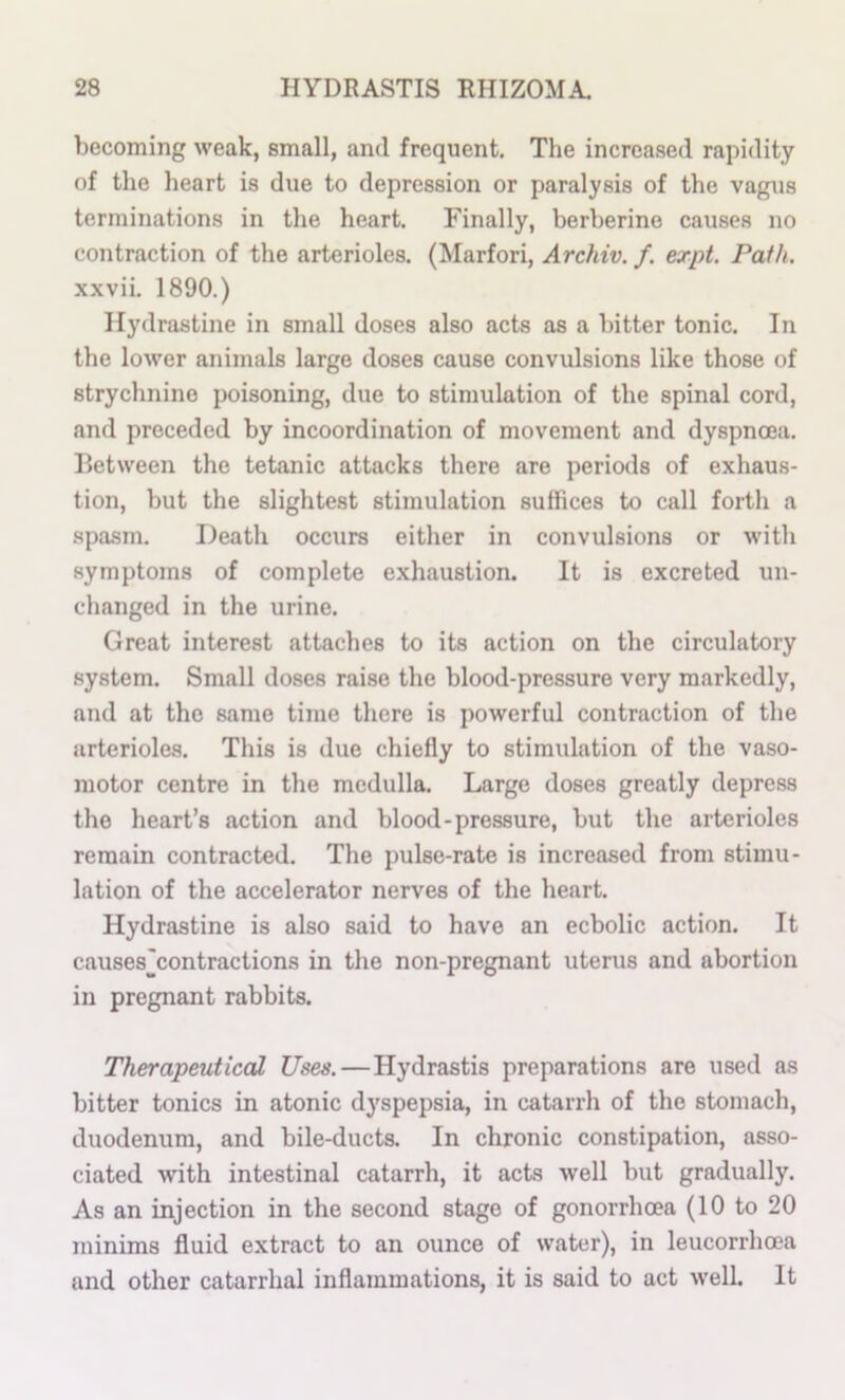 becoming weak, small, and frequent. The increased rapidity of the heart is due to depression or paralysis of the vagus terminations in the heart. Finally, berberine causes no contraction of the arterioles. (Marfori, Archiv. f. expt. Path. xxvii. 1890.) Hydrastine in small doses also acts as a bitter tonic. In the lower animals large doses cause convulsions like those of strychnine poisoning, due to stimulation of the spinal cord, and preceded by incoordination of movement and dyspnoea. Between the tetanic attacks there are periods of exhaus- tion, but the slightest stimulation suffices to call forth a spasm. Death occurs either in convulsions or with symptoms of complete exhaustion. It is excreted un- changed in the urine. Great interest attaches to its action on the circulatory system. Small doses raise the blood-pressure very markedly, and at the same time there is powerful contraction of the arterioles. This is due chiefly to stimulation of the vaso- motor centre in the medulla. Large doses greatly depress the heart’s action and blood-pressure, but the arterioles remain contracted. The pulse-rate is increased from stimu- lation of the accelerator nerves of the heart. Hydrastine is also said to have an ecbolic action. It causes^contractions in the non-pregnant uterus and abortion in pregnant rabbits. Therapeutical Uses.—Hydrastis preparations are used as bitter tonics in atonic dyspepsia, in catarrh of the stomach, duodenum, and bile-ducta In chronic constipation, asso- ciated with intestinal catarrh, it acts well but gradually. As an injection in the second stage of gonorrhoea (10 to 20 minims fluid extract to an ounce of water), in leucorrhoea and other catarrhal inflammations, it is said to act well. It