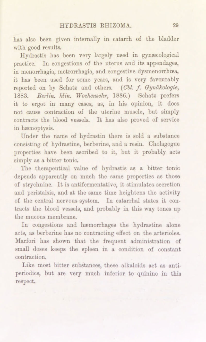 has also been given internally in catarrh of the bladder with good results. Hydrastis has been very largely used in gj-naecological practice. In congestions of the uterus and its appendages, in menorrhagia, metrorrhagia, and congestive dysmenorrhcea, it has been used for some years, and is very favourably reported on by Schatz and others. {Cbl. f. Gyndkologie, 1883. Berlin, klin. Wochenschr, 1886.) Schatz prefers it to ergot in many cases, as, in his opinion, it does not cause contraction of the uterine muscle, but simply contracts the blood vessels. It has also proved of service in haemoptysis. Under the name of hydrastin there is sold a substance consisting of hydrastine, berberine, and a resin. Cholagogue properties have been ascribed to it, but it probably acts simply as a bitter tonic. The therapeutical value of hydrastis as a bitter tonic depends apparently on much the same properties as those of strychnine. It is antifermentative, it stimulates secretion and peristalsis, and at the same time heightens the activity of the central nervous system. In catarrhal states it con- tracts the blood vessels, and probably in this way tunes up the mucous membrane. In congestions and hseraorrhages the hydrastine alone acts, as berberine has no contracting effect on the arterioles. Marfori has shown that the frequent administration of small doses keeps the spleen in a condition of constant contraction. Like most bitter substances, the.se alkaloids act as anti- periodics, but are very much inferior to quinine in this respect.