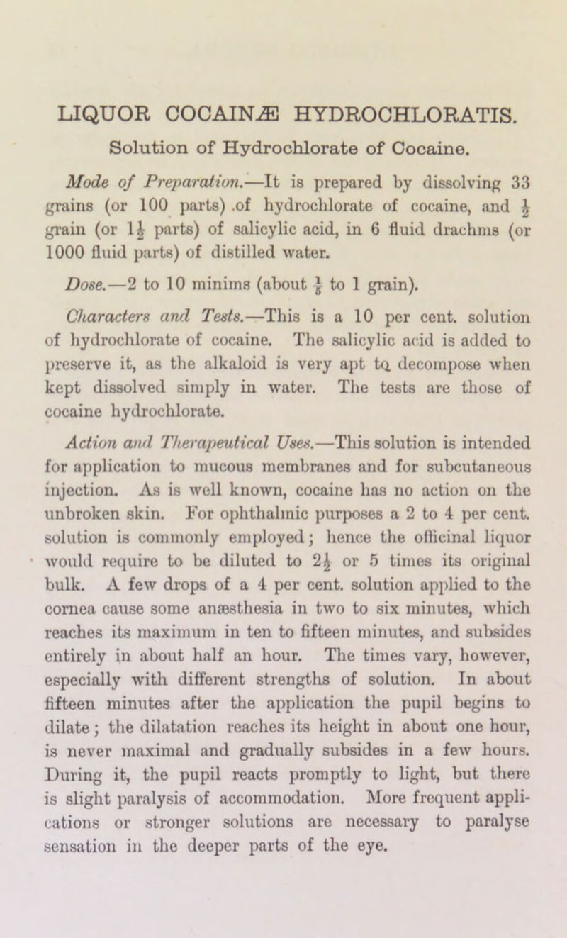 LIQUOR COCAINE HYDROCHLORATIS. Solution of Hydrochlorate of Cocaine. Mode of Preparation.—It is prepared by dissolving 33 grains (or 100 parts) .of hydrochlorate of cocaine, and \ grain (or 1^ parts) of salicylic acid, in 6 fluid drachms (or 1000 fluid parts) of distilled water. Dose.—2 to 10 minims (about | to 1 grain). Characters and Tests.—This is a 10 per cent, solution of hydrochlorate of cocaine. The salicylic a(;id is added to preserve it, as the alkaloid is very apt ta decompose when kept dissolved simply in water. The tests are those of cocaine hydrochlorate. Action and Therapeutical Uses.—This solution is intended for application to mucous membranes and for subcutaneoiis injection. As is Avell known, cocaine has no action on the unbroken skin. For ophthalmic purposes a 2 to 4 per cent, solution is commonly employed; hence the ofticinal liquor • would require to be diluted to 2^ or 5 times its original bulk. A few drops of a 4 per cent, solution applied to the cornea cause some anaesthesia in two to six minutes, which reaches its maximum in ten to fifteen minutes, and subsides entirely in about half an hour. The times vary, however, especially with difierent strengths of solution. In about fifteen minutes after the application the pupil begins to dilate; the dilatation reaches its height in about one hour, is never maximal and gradually subsides in a few hours. During it, the pupil reacts promptly to light, but there is slight paralysis of accommodation. More frequent appli- cations or stronger solutions are necessary to paralyse sensation in the deeper parts of the eye.
