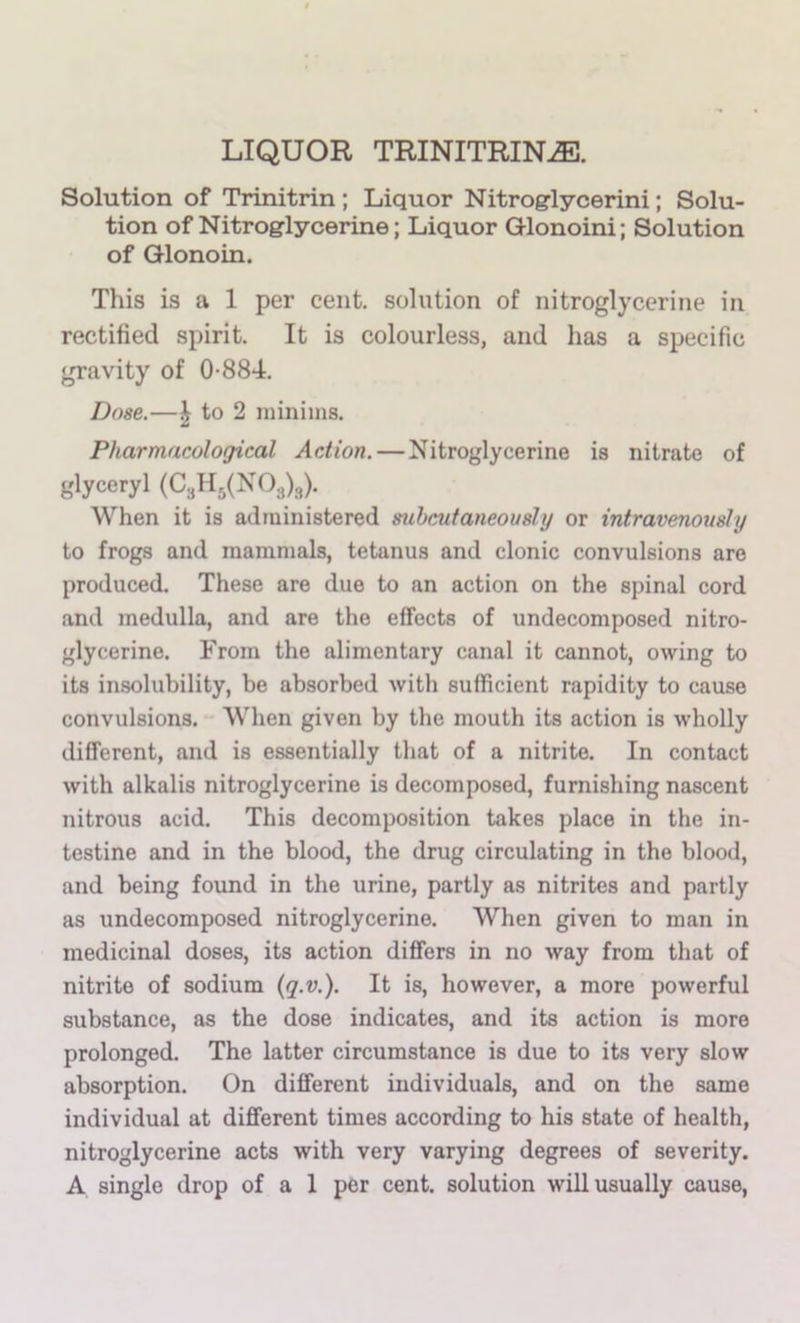 LIQUOR TRINITRIN^. Solution of Trinitrin ; Liquor Nitroglycerini; Solu- tion of Nitroglycerine; Liquor Glonoini; Solution of Glonoin. This is a 1 per cent, solution of nitroglycerine in rectified spirit. It is colourless, and has a specific gravity of 0-884. Dose.—J to 2 minims. Pharmacological Action. — Nitroglycerine is nitrate of glyceryl When it is administered mheutaneovsly or intravenously to frogs and mammals, tetanus and clonic convulsions are produced. These are due to an action on the spinal cord and medulla, and are the effects of undecomposed nitro- glycerine. From the alimentary canal it cannot, owing to its insolubility, be absorbed with sufficient rapidity to cause convulsions. When given by the mouth its action is wholly different, and is essentially that of a nitrite. In contact with alkalis nitroglycerine is decomposed, furnishing nascent nitrous acid. This decomposition takes place in the in- testine and in the blood, the drug circulating in the blood, and being found in the urine, partly as nitrites and partly as undecomposed nitroglycerine. When given to man in medicinal doses, its action differs in no way from that of nitrite of sodium {q.v.). It is, however, a more powerful substance, as the dose indicates, and its action is more prolonged. The latter circumstance is due to its very slow absorption. On different individuals, and on the same individual at different times according to his state of health, nitroglycerine acts with very varying degrees of severity. A single drop of a 1 per cent, solution will usually cause.