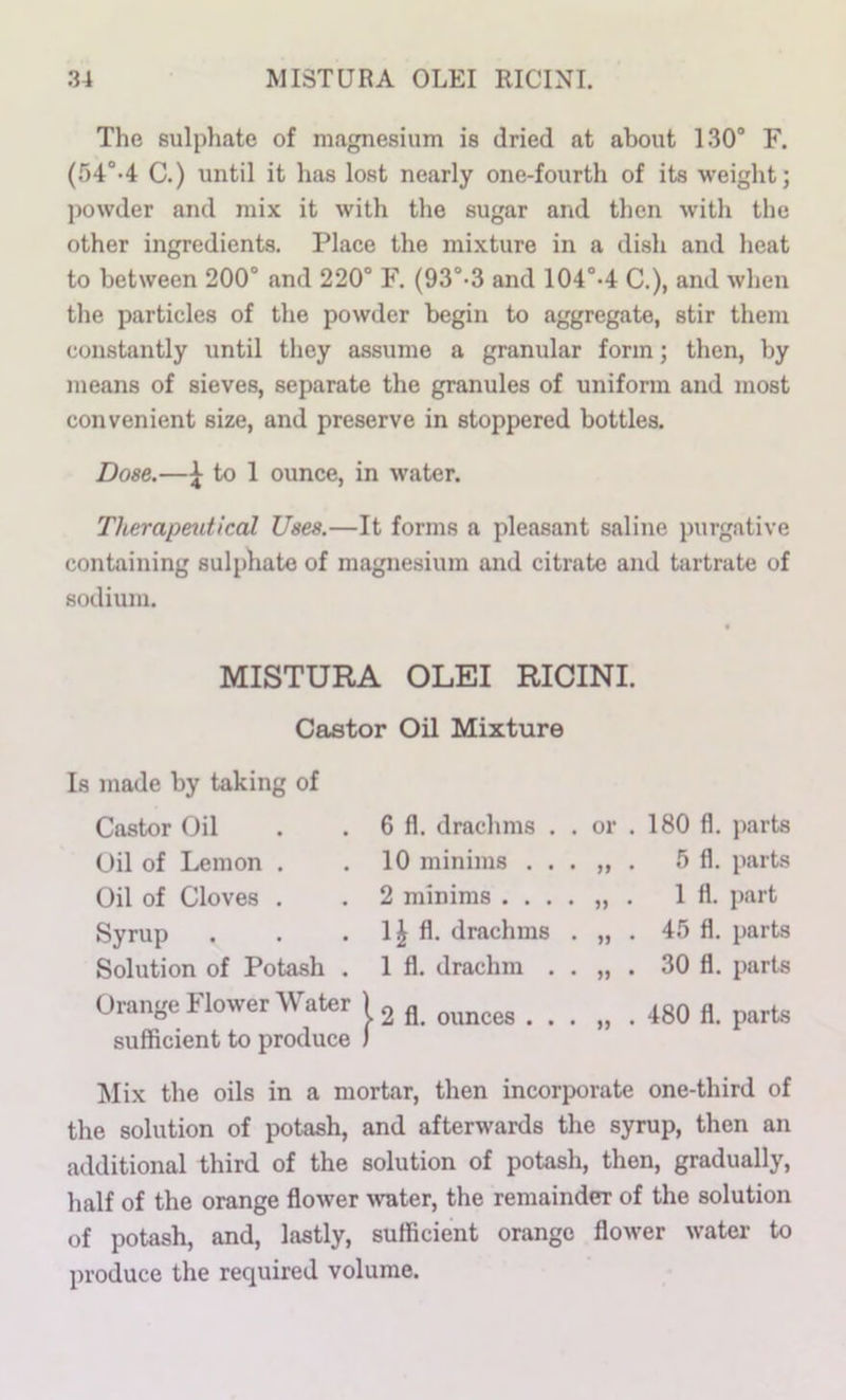 The sulphate of magnesium is dried at about 130® F. (r)4°-4 C.) until it has lost nearly one-fourth of its weight; ])owder and mix it with the sugar and then with the other ingredients. Place the mixture in a dish and heat to between 200° and 220° F. (93°-3 and 104°-4 C.), and when the particles of the powder begin to aggregate, stir them constantly until they assume a granular form; then, by means of sieves, separate the granules of uniform and most convenient size, and preserve in stoppered bottles. Dose.—^ to 1 ounce, in water. Therapeutical Uses.—It forms a pleasant saline purgative containing sulphate of magnesium and citrate and tartrate of sodium. MISTURA OLEI RICINI. Castor Oil Mixture Is made by taking of Castor Oil Oil of Lemon . Oil of Cloves . Syrup . Solution of Potash . Orange Flower Water sufficient to produce 6 fl. drachms . . or . 10 minims ... „ . 2 minims .... „ . 1^ fl. drachms . „ . 1 fl. drachm . . „ . I 2 fl. ounces ... „ . 180 fl. parts 5 fl. parts 1 fl. part 45 fl. parts 30 fl. jmrts 480 fl. parts Mix the oils in a mortar, then incorporate one-third of the solution of potash, and afterwards the syrup, then an additional third of the solution of potash, then, gradually, half of the orange flower ^vater, the remainder of the solution of potash, and, lastly, sufficient orange flower water to produce the required volume.