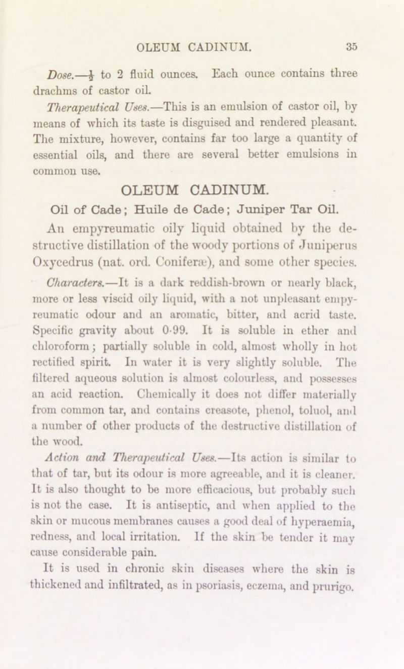 Dose.—J to 2 fluid ounces. Each ounce contains three drachms of castor oih Therapeutical Uses.—This is an emulsion of castor oil, by means of which its taste is disguised and rendered pleasant. The mixture, however, contains far too large a quantity of essential oils, and there are seveml better emulsions in common use. OLEUM CADINUM. Oil of Cade; Huile de Cade; Jiiniper Tar Oil. An empyreumatic oily liquid obtained by the de- structive distillation of the woody portions of .Tuniperus Oxycedrus (nat. ord. Conifene), and some other specie.s. Characters.—It is a dark reddish-brown or nearly black, more or less viscid oily lujuid, with a not unpleasant empy- reumatic odour and an aromatic, bitter, and acrid taste. Specific gravity about 0-99. It is soluble in ether and chloroform; partially soluble in cold, almost wholly in hot rectified spirit. In water it is very slightly soluble. The filtered aqueous solution is almost colourless, and possesse.s an acid reaction. Chemically it does not differ materially from common tar, and contains creasote, phenol, toluol, and a number of other proilucts of the destructive distillation of the wood. Action and Therajmitiral Uses.—Its action is similar to that of tar, but its odour is more agreeable, and it is cleaner. It is also thought to be more efficacious, but probably such is not the case. It is antiseptic, and when applied to the skin or mucous membranes causes a goo<l deal of hyjieraemia, redness, and local irritation. If the skin Ije tender it may cause considerable pain. It is used in chronic skin di.scases where the skin is thickened and infiltrated, as in psoria.sis, eczenui, and prurigo.